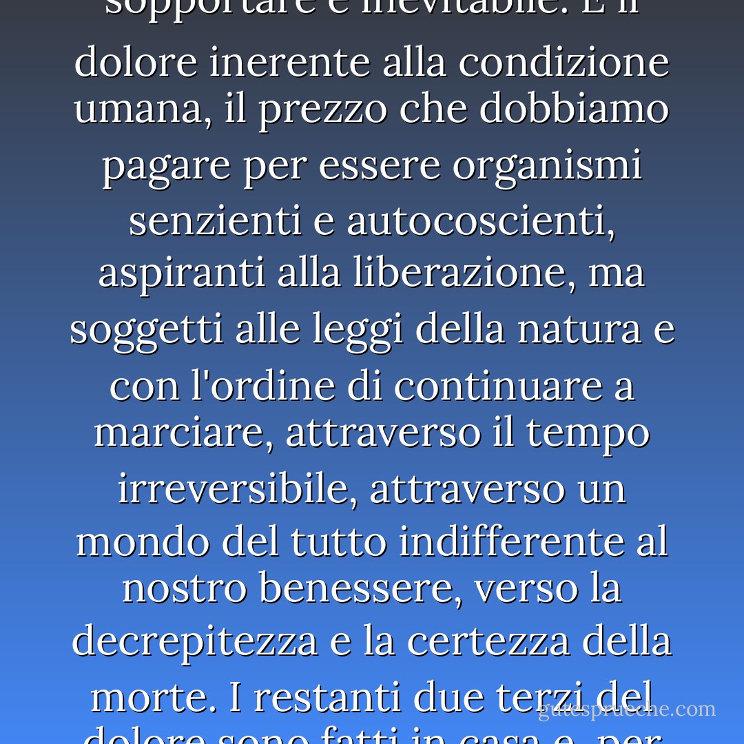 Un terzo, più o meno, di tutto il dolore che la persona che penso di essere deve sopportare è inevitabile. È il dolore inerente alla condizione umana, il prezzo che dobbiamo pagare per essere organismi senzienti e autocoscienti, aspiranti alla liberazione, ma soggetti alle leggi della natura e con l'ordine di continuare a marciare, attraverso il tempo irreversibile, attraverso un mondo del tutto indifferente al nostro benessere, verso la decrepitezza e la certezza della morte. I restanti due terzi del dolore sono fatti in casa e, per quanto riguarda l'universo, non sono necessari. - Aldous Huxley