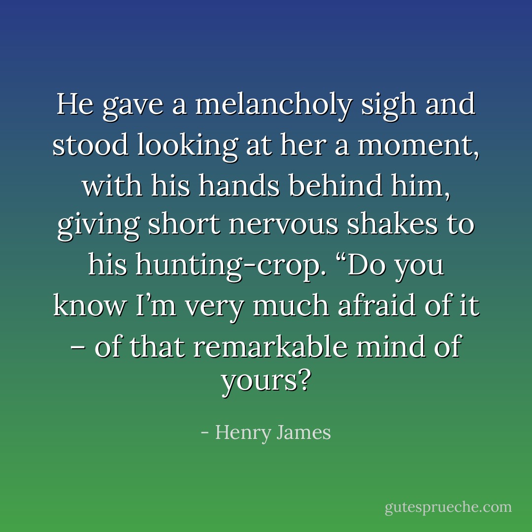 He gave a melancholy sigh and stood looking at her a moment, with his hands behind him, giving short nervous shakes to his hunting-crop. “Do you know I’m very much afraid of it – of that remarkable mind of yours? - Henry James