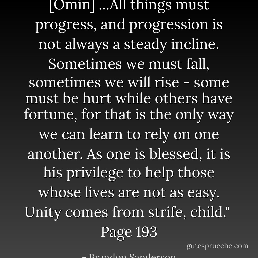 [Omin] ...All things must progress, and progression is not always a steady incline. Sometimes we must fall, sometimes we will rise - some must be hurt while others have fortune, for that is the only way we can learn to rely on one another. As one is blessed, it is his privilege to help those whose lives are not as easy. Unity comes from strife, child."<br /><br />Page 193 - Brandon Sanderson