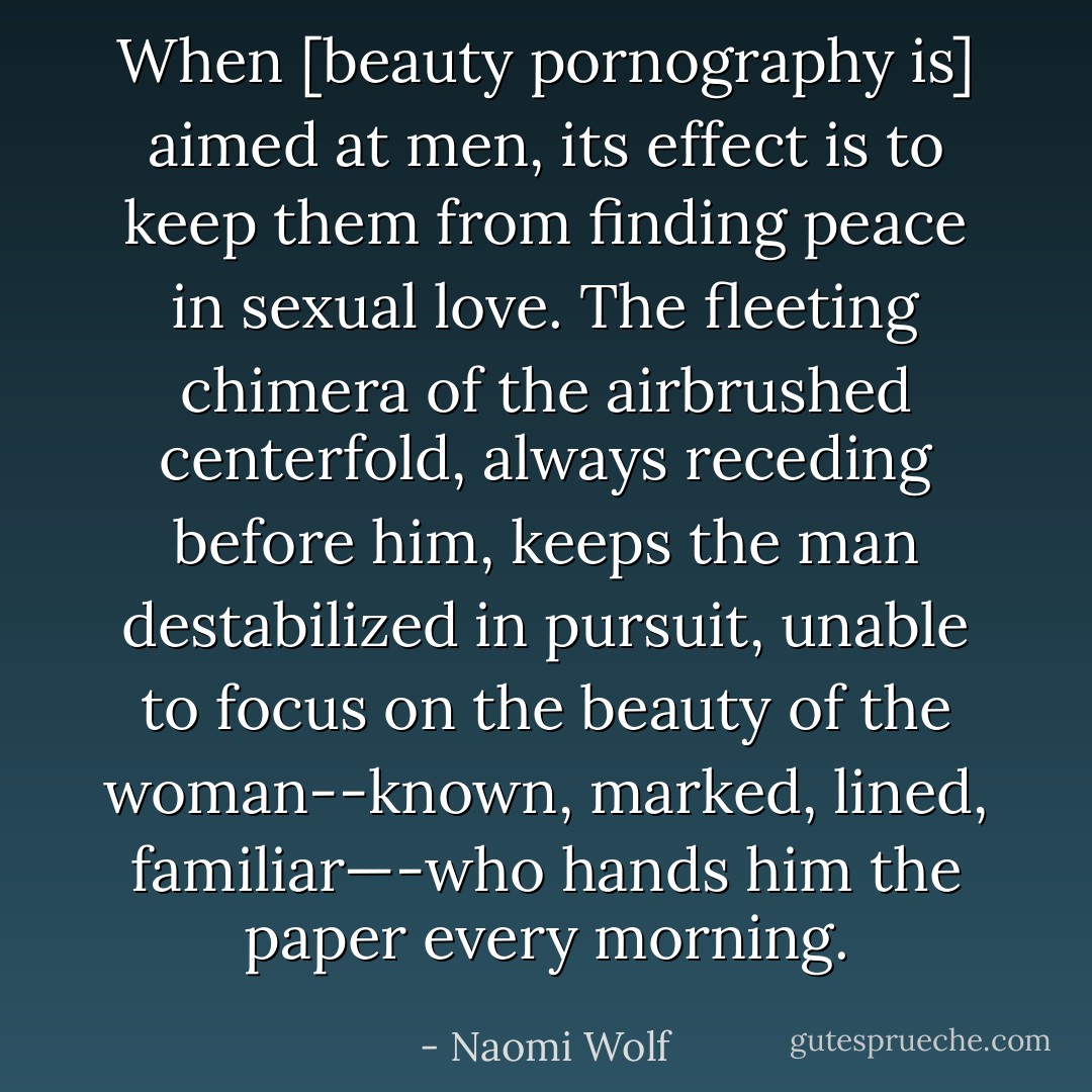 When [beauty pornography is] aimed at men, its effect is to keep them from finding peace in sexual love. The fleeting chimera of the airbrushed centerfold, always receding before him, keeps the man destabilized in pursuit, unable to focus on the beauty of the woman--known, marked, lined, familiar—-who hands him the paper every morning. - Naomi Wolf