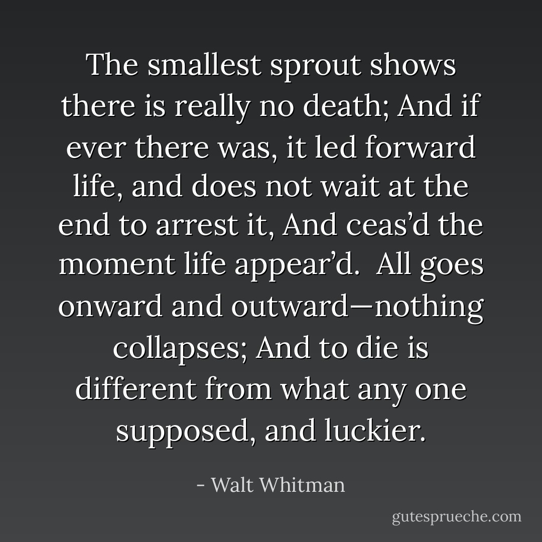 The smallest sprout shows there is really no death;<br />And if ever there was, it led forward life, and does not wait at the end to arrest it,<br />And ceas’d the moment life appear’d.<br /><br />All goes onward and outward—nothing collapses;<br />And to die is different from what any one supposed, and luckier. - Walt Whitman