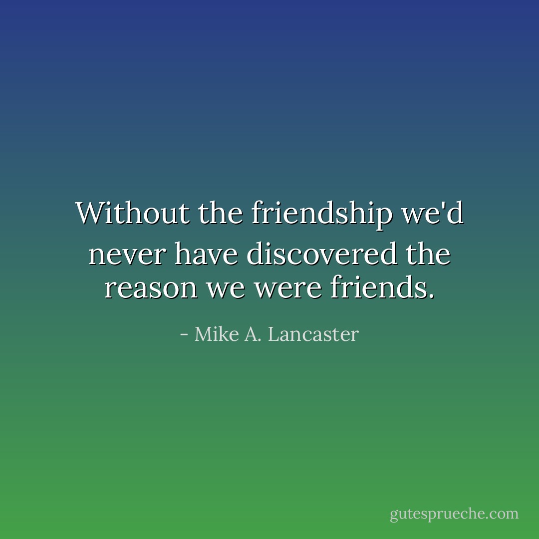 Without the friendship we'd never have discovered the reason we were friends. - Mike A. Lancaster