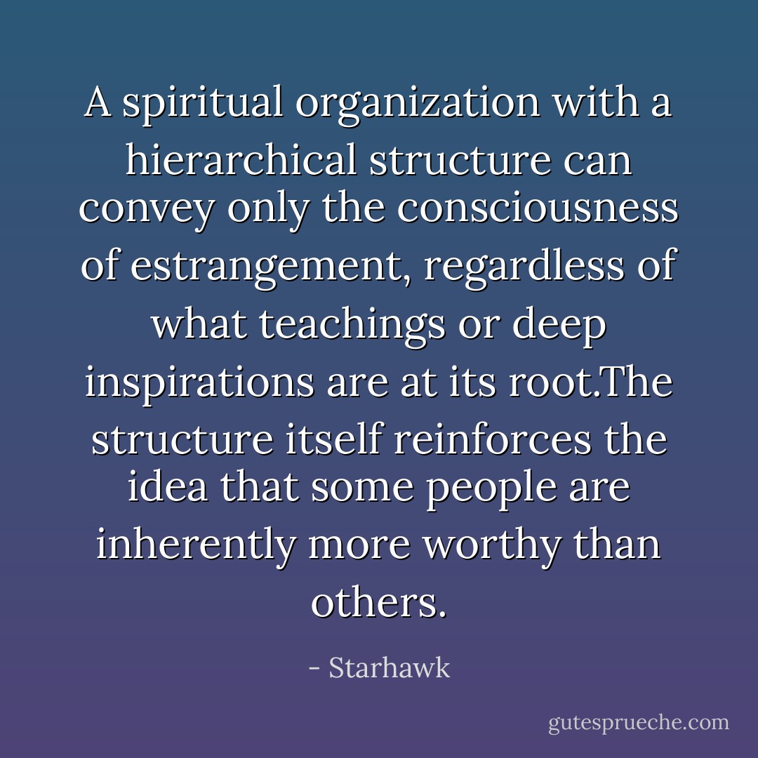 A spiritual organization with a hierarchical structure can convey only the consciousness of estrangement, regardless of what teachings or deep inspirations are at its root.The structure itself reinforces the idea that some people are inherently more worthy than others. - Starhawk