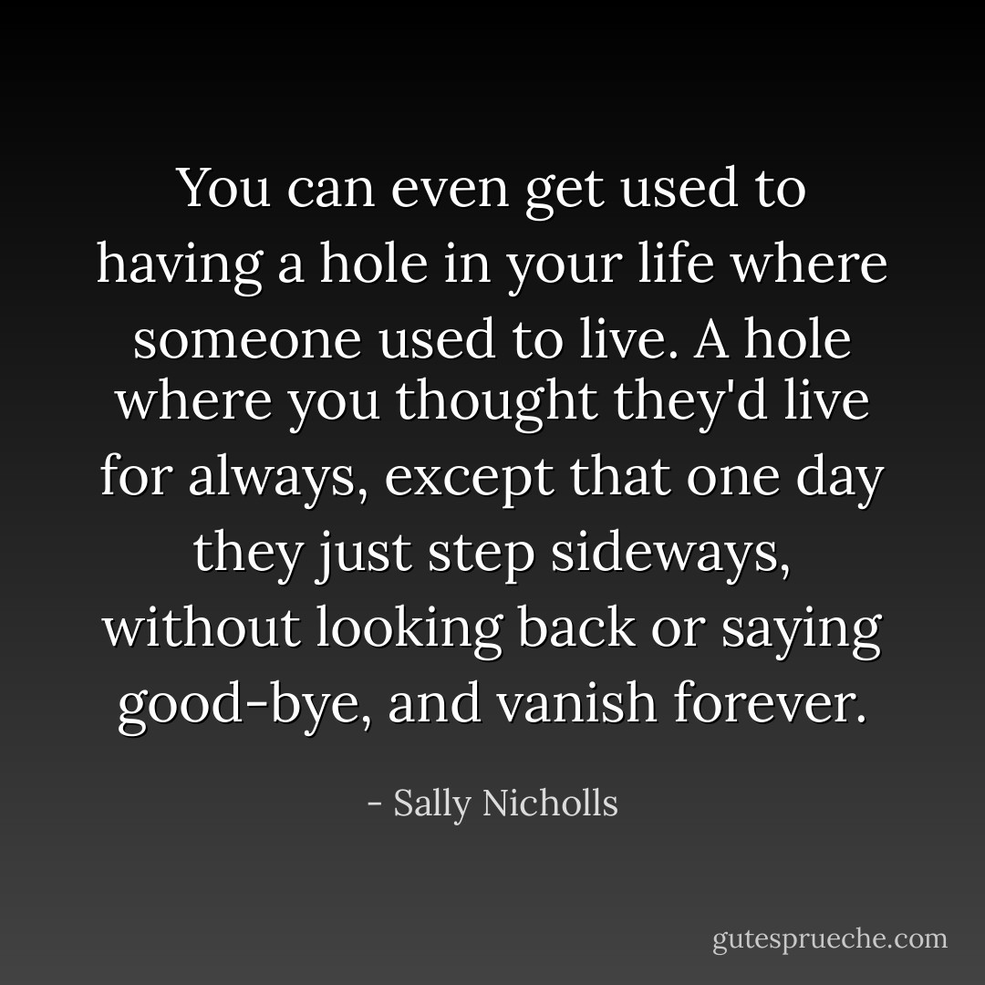 You can even get used to having a hole in your life where someone used to live. A hole where you thought they'd live for always, except that one day they just step sideways, without looking back or saying good-bye, and vanish forever. - Sally Nicholls