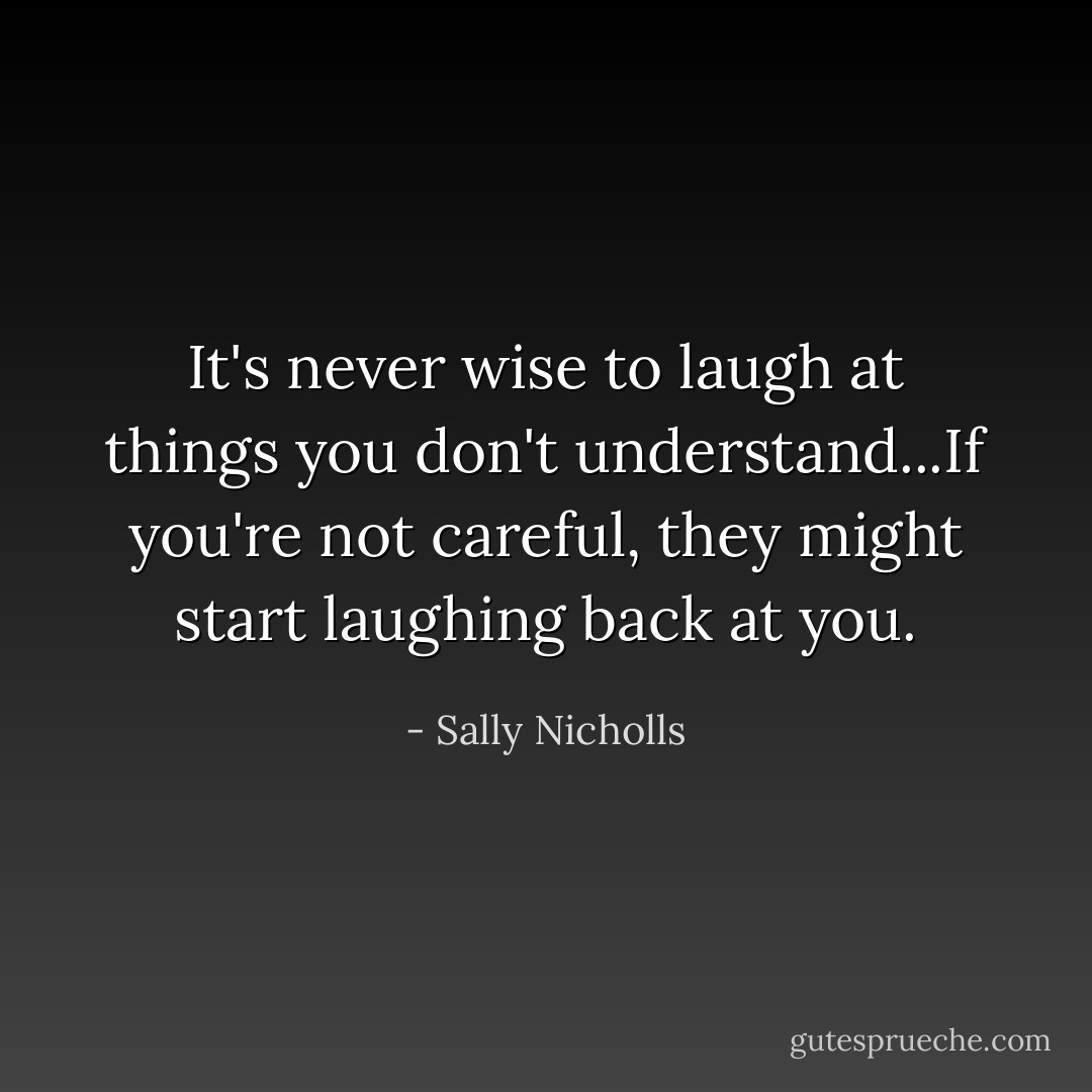It's never wise to laugh at things you don't understand...If you're not careful, they might start laughing back at you. - Sally Nicholls