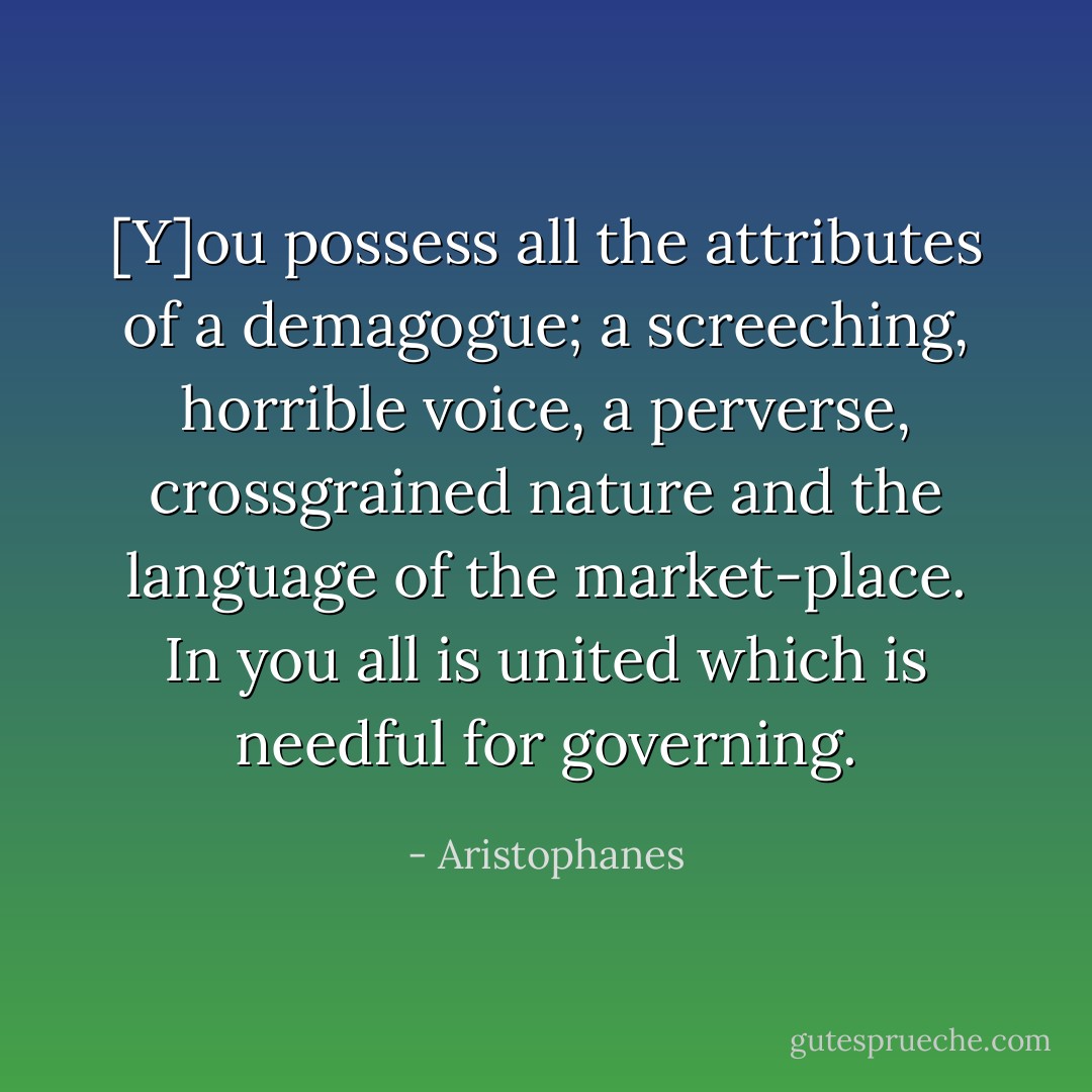 [Y]ou possess all the attributes of a demagogue; a screeching, horrible voice, a perverse, crossgrained nature and the language of the market-place. In you all is united which is needful for governing. - Aristophanes