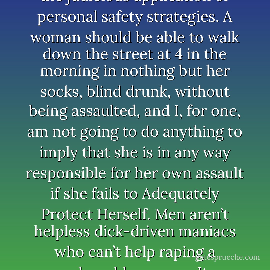 Not being assaulted is not a privilege to be earned through the judicious application of personal safety strategies. A woman should be able to walk down the street at 4 in the morning in nothing but her socks, blind drunk, without being assaulted, and I, for one, am not going to do anything to imply that she is in any way responsible for her own assault if she fails to Adequately Protect Herself. Men aren’t helpless dick-driven maniacs who can’t help raping a vulnerable woman. It disrespects EVERYONE. - Emily Nagoski