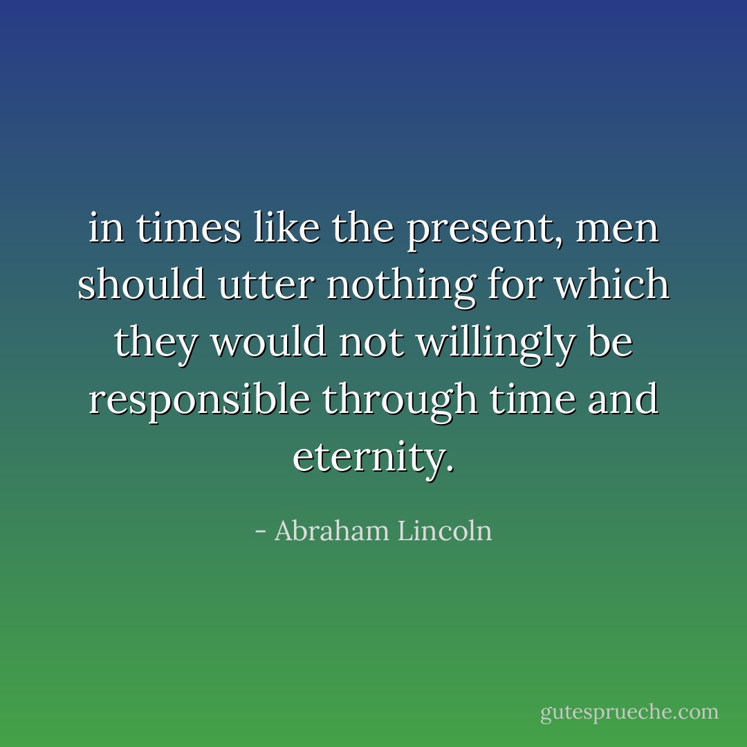 in times like the present, men should utter nothing for which they would not willingly be responsible through time and eternity. - Abraham Lincoln