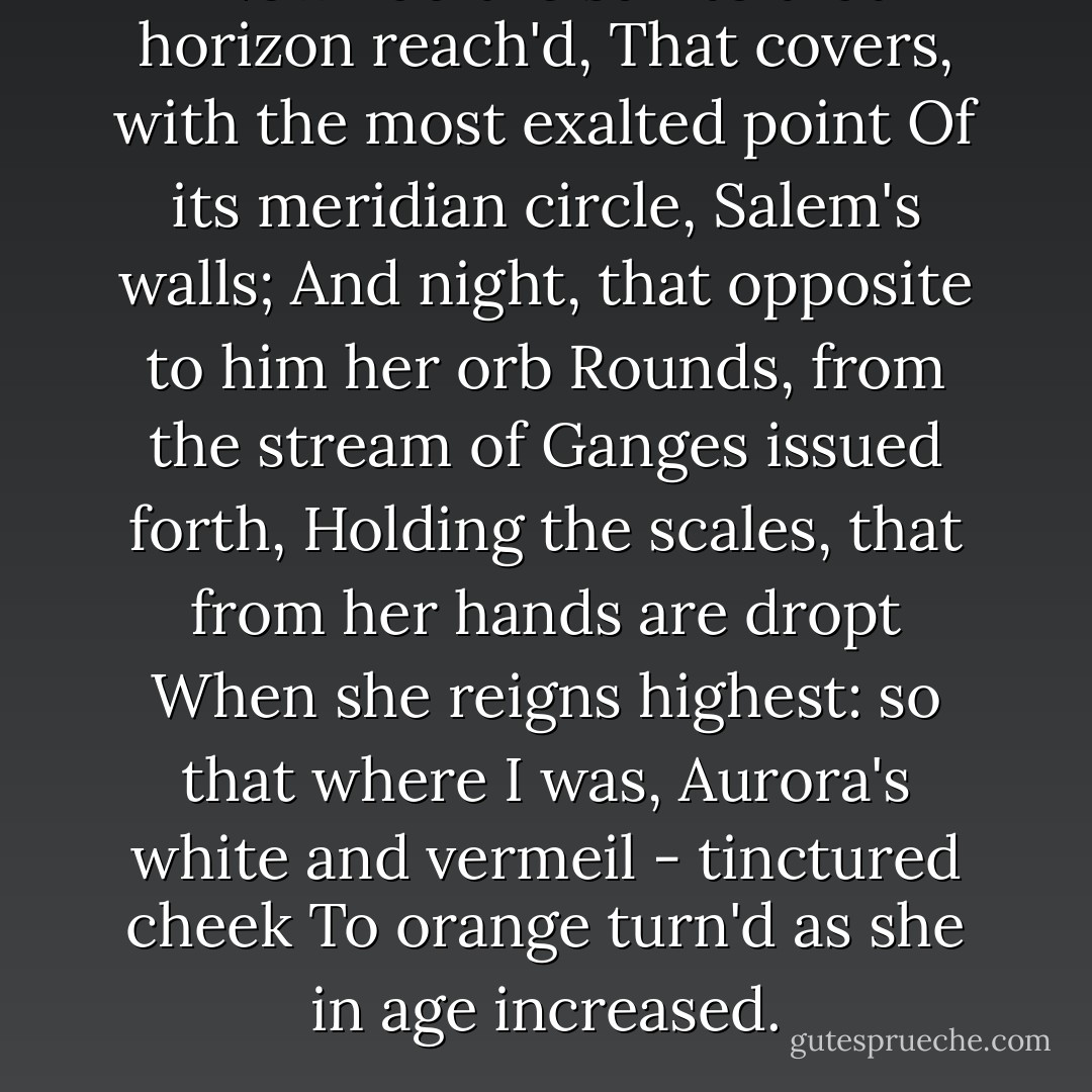 Now had the sun to that horizon reach'd,<br />That covers, with the most exalted point<br />Of its meridian circle, Salem's walls;<br />And night, that opposite to him her orb<br />Rounds, from the stream of Ganges issued forth,<br />Holding the scales, that from her hands are dropt<br />When she reigns highest: so that where I was,<br />Aurora's white and vermeil - tinctured cheek<br />To orange turn'd as she in age increased. - Dante Alighieri