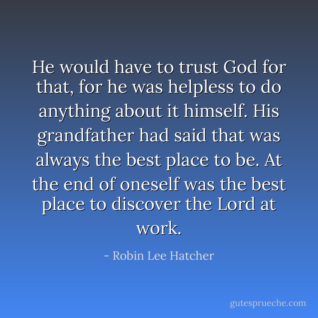 He would have to trust God for that, for he was helpless to do anything about it himself. His grandfather had said that was always the best place to be. At the end of oneself was the best place to discover the Lord at work. - Robin Lee Hatcher
