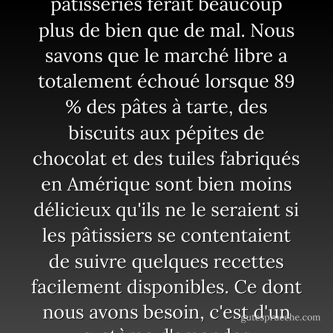 En tant que libéral des années soixante, je pense que le bras long et les yeux perçants du gouvernement n'ont pas leur place dans nos chambres à coucher, nos cuisines ou sur les sièges arrière de nos voitures en stationnement. Mais je pense aussi que la nomination immédiate d'un procureur spécial pour les pâtisseries ferait beaucoup plus de bien que de mal. Nous savons que le marché libre a totalement échoué lorsque 89 % des pâtes à tarte, des biscuits aux pépites de chocolat et des tuiles fabriqués en Amérique sont bien moins délicieux qu'ils ne le seraient si les pâtissiers se contentaient de suivre quelques recettes facilement disponibles. Ce dont nous avons besoin, c'est d'un système d'amendes progressives et peut-être de courtes peines de prison pour décourager la production de produits de boulangerie totalement déprimants. Peut-être qu'une période de travaux d'intérêt général désagréables et fastidieux pourrait remplacer la prison. - Jeffrey Steingarten