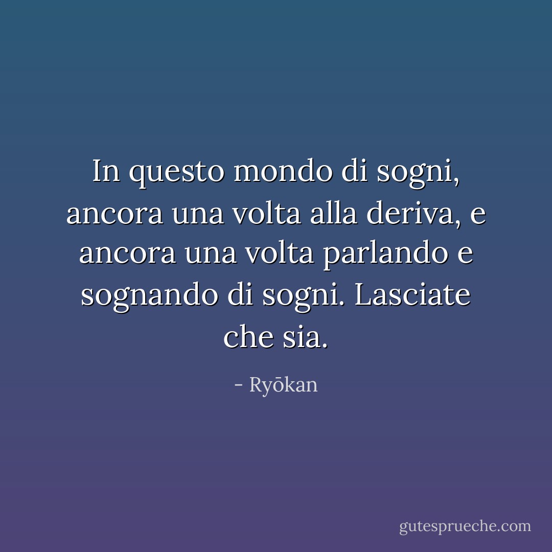 In questo mondo di sogni, ancora una volta alla deriva, e ancora una volta parlando e sognando di sogni. Lasciate che sia. - Ryōkan