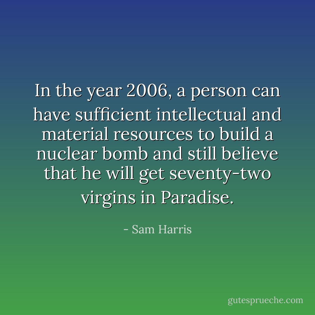 In the year 2006, a person can have sufficient intellectual and material resources to build a nuclear bomb and still believe that he will get seventy-two virgins in Paradise. - Sam Harris