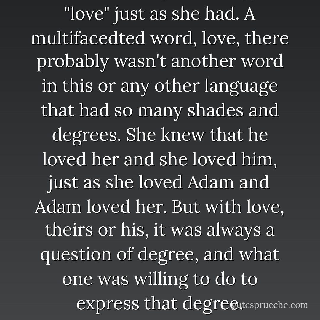 Love, she thought, he'd typed "love" just as she had. A multifacedted word, <i>love</i>, there probably wasn't another word in this or any other language that had so many shades and degrees. She knew that he loved her and she loved him, just as she loved Adam and Adam loved her. But with love, theirs or his, it was always a question of degree, and what one was willing to do to express that degree. - Daniel Waters