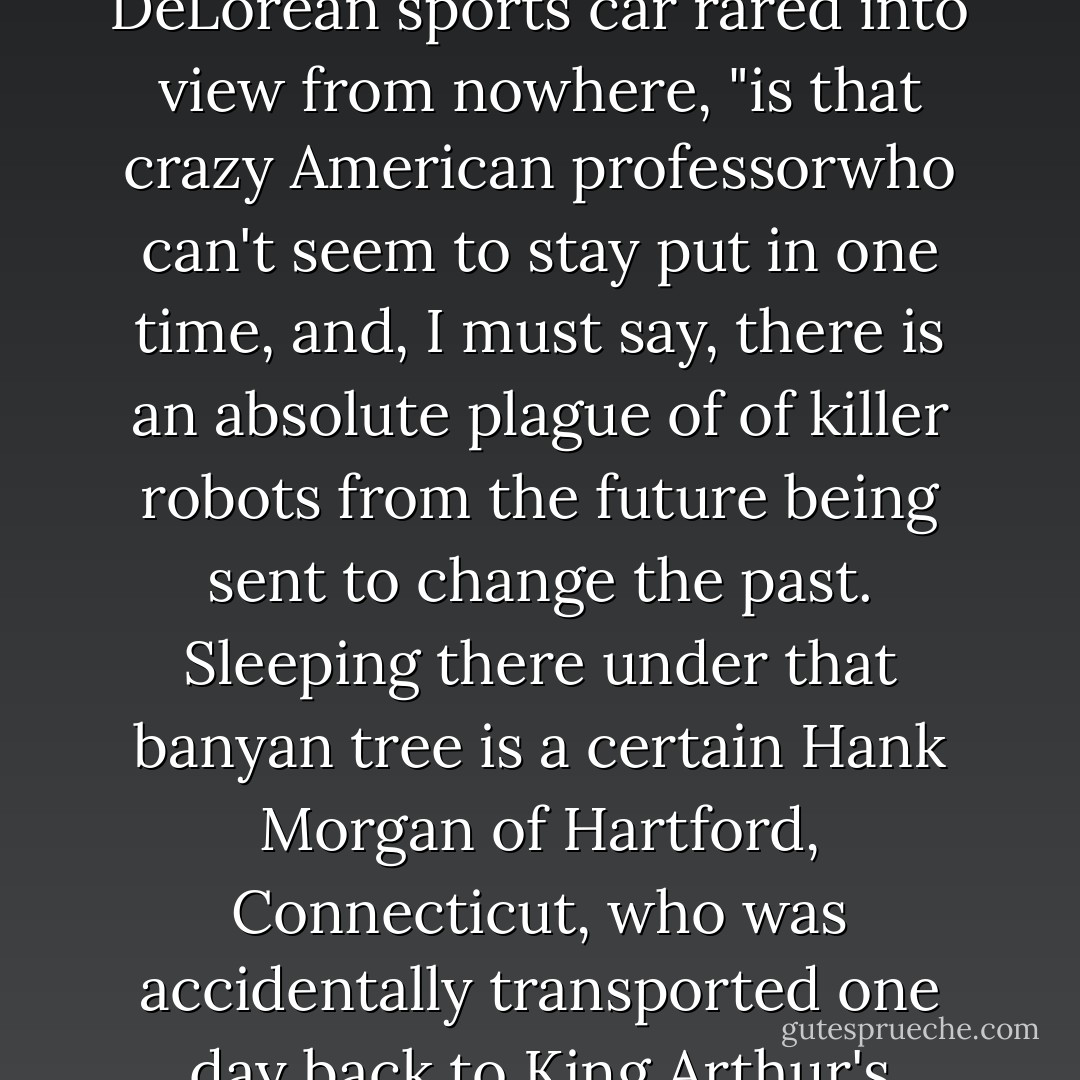 Also, on account of the odd relationship between time and space, the people who do manage to time-jump sometimes space-jump at the same time and end up in places where they simply don't belong. Over there, for example," he said as a raucous DeLorean sports car rared into view from nowhere, "is that crazy American professorwho can't seem to stay put in one time, and, I must say, there is an absolute plague of of killer robots from the future being sent to change the past. Sleeping there under that banyan tree is a certain Hank Morgan of Hartford, Connecticut, who was accidentally transported one day back to King Arthur's Court, and stayed there until Merlin put him to sleep for 1300 thirteen hundred years. He was suppsoed to wake up back in his own time, but look at this lazy fellow! He's still snoring away, and has missed his slot. - Salman Rushdie