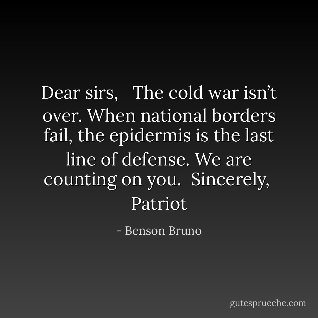 Dear sirs, <br /><br />The cold war isn’t over. When national borders fail, the epidermis is the last line of defense. We are counting on you.<br /><br />Sincerely,<br /><br />Patriot - Benson Bruno
