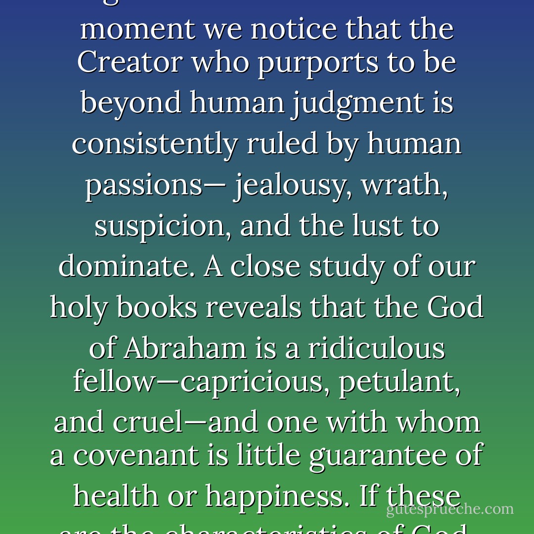 In the face of God's obvious inadequacies, the pious have generally held that one cannot apply earthly norms to the Creator of the universe. This argument loses its force the moment we notice that the Creator who purports to be beyond human judgment is consistently ruled by human passions— jealousy, wrath, suspicion, and the lust to dominate. A close study of our holy books reveals that the God of Abraham is a ridiculous fellow—capricious, petulant, and cruel—and one with whom a covenant is little guarantee of health or happiness. If these are the characteristics of God, then the worst among us have been created far more in his image than we ever could have hoped. - Sam Harris