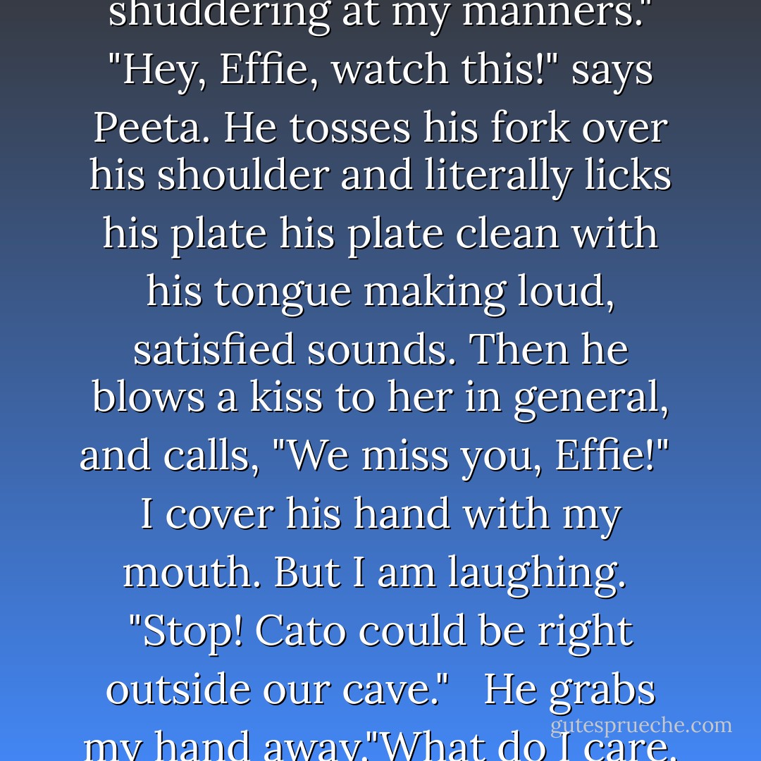 We'll earn it all back today," I say, and we both plow into our plates. Even cold, it's one of the things I've ever tasted. I abandon my fork and scrape up the last dabs of gravy with my fingers. "I can feel Effie trinket shuddering at my manners."<br />"Hey, Effie, watch this!" says Peeta. He tosses his fork over his shoulder and literally licks his plate his plate clean with his tongue making loud, satisfied sounds. Then he blows a kiss to her in general, and calls, "We miss you, Effie!" <br />I cover his hand with my mouth. But I am laughing. <br />"Stop! Cato could be right outside our cave." <br /> He grabs my hand away."What do I care. I've got you to protect me now," says Peeta, pulling me to him.<br />"Come on," I say in exasperation, extricating myself from his grasp but not before he gets another kiss. - Suzanne Collins