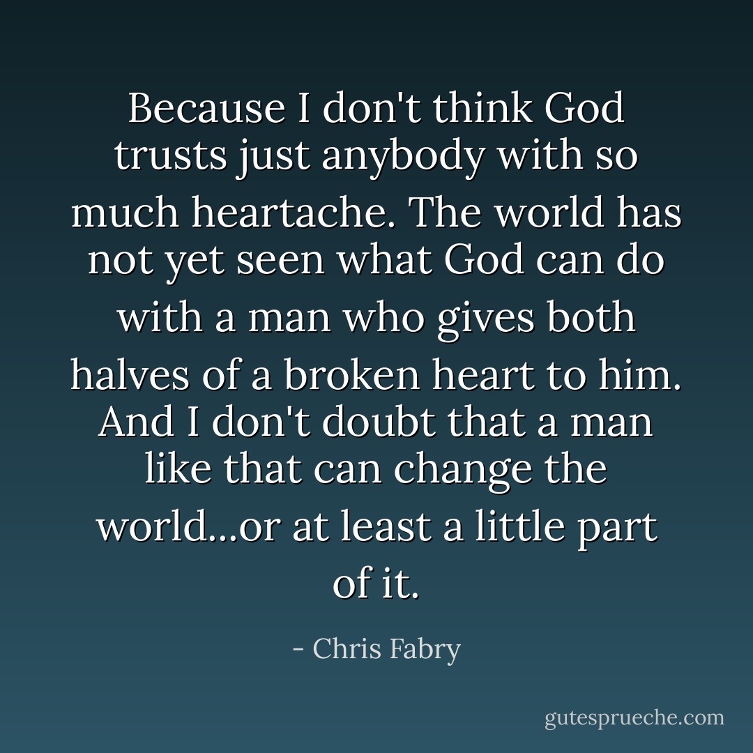 Because I don't think God trusts just anybody with so much heartache. The world has not yet seen what God can do with a man who gives both halves of a broken heart to him. And I don't doubt that a man like that can change the world...or at least a little part of it. - Chris Fabry