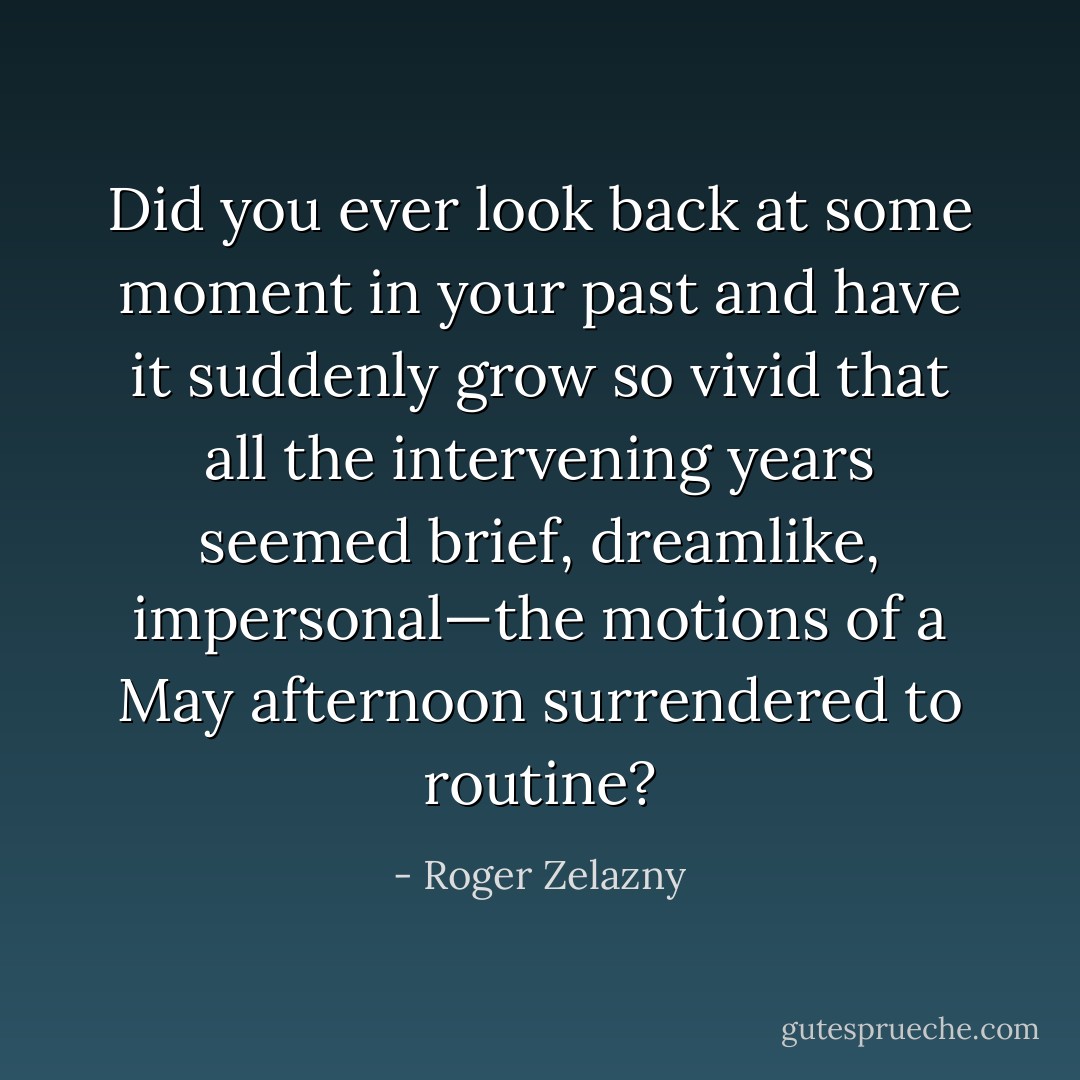 Did you ever look back at some moment in your past and have it suddenly grow so vivid that all the intervening years seemed brief, dreamlike, impersonal—the motions of a May afternoon surrendered to routine? - Roger Zelazny
