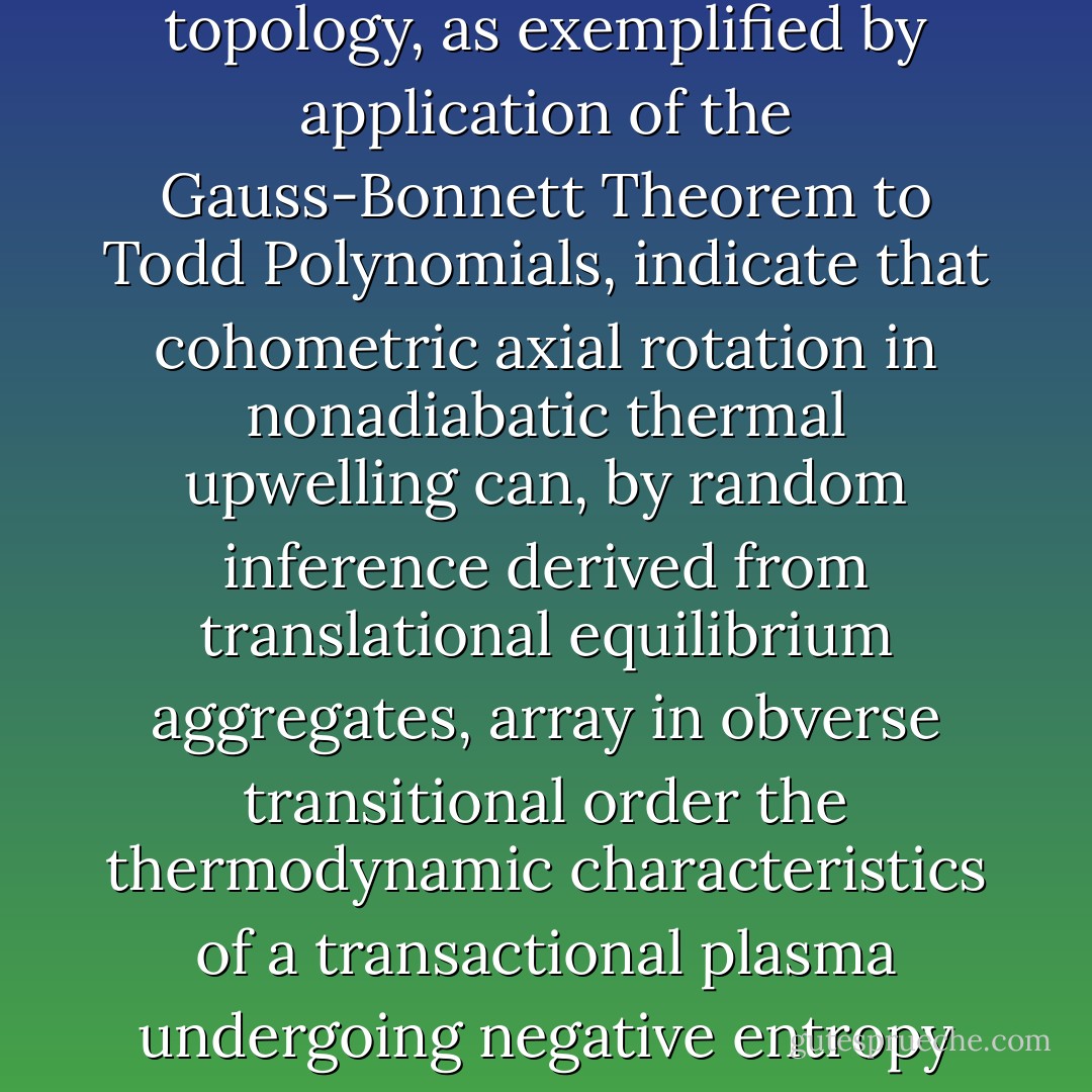 I know this may sound like an excuse," he said. "But tensor functions in higher differential topology, as exemplified by application of the Gauss-Bonnett Theorem to Todd Polynomials, indicate that cohometric axial rotation in nonadiabatic thermal upwelling can, by random inference derived from translational equilibrium aggregates, array in obverse transitional order the thermodynamic characteristics of a transactional plasma undergoing negative entropy conversions."<br /><br />"Why don't you just shut up," said Hardesty. - Mark Helprin