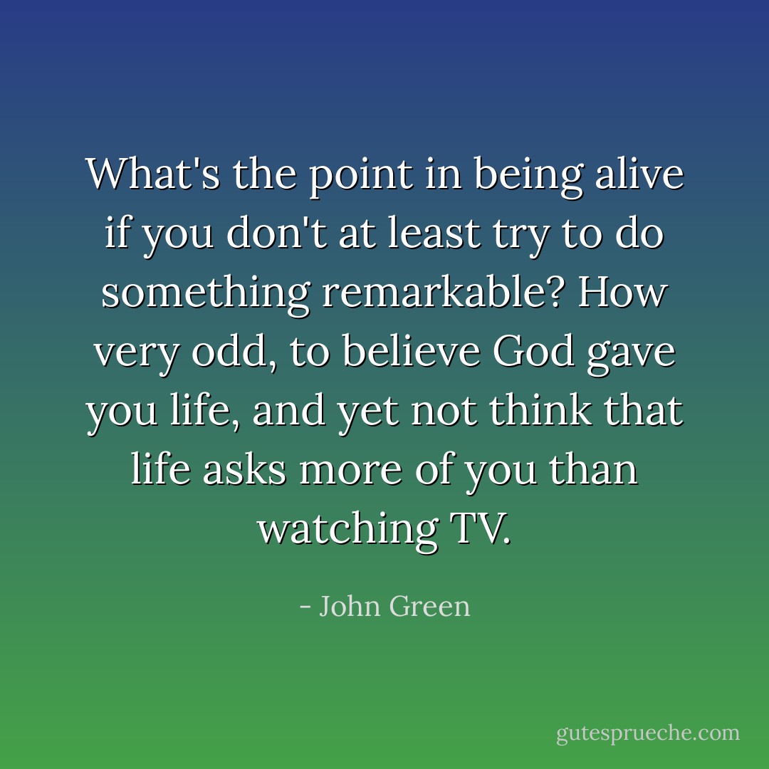 What's the point in being alive if you don't at least try to do something remarkable? How very odd, to believe God gave you life, and yet not think that life asks more of you than watching TV. - John Green
