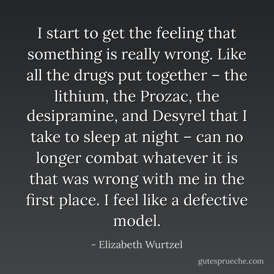 I start to get the feeling that something is really wrong. Like all the drugs put together – the lithium, the Prozac, the desipramine, and Desyrel that I take to sleep at night – can no longer combat whatever it is that was wrong with me in the first place. I feel like a defective model. - Elizabeth Wurtzel