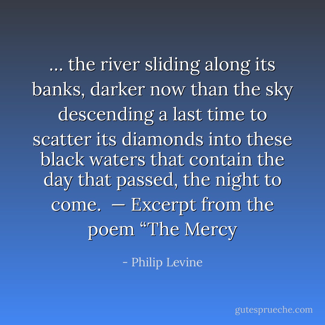 … the river sliding along its banks, darker now than the sky descending a last time to scatter its diamonds into these black waters that contain the day that passed, the night to come. <br />— Excerpt from the poem “The Mercy - Philip Levine