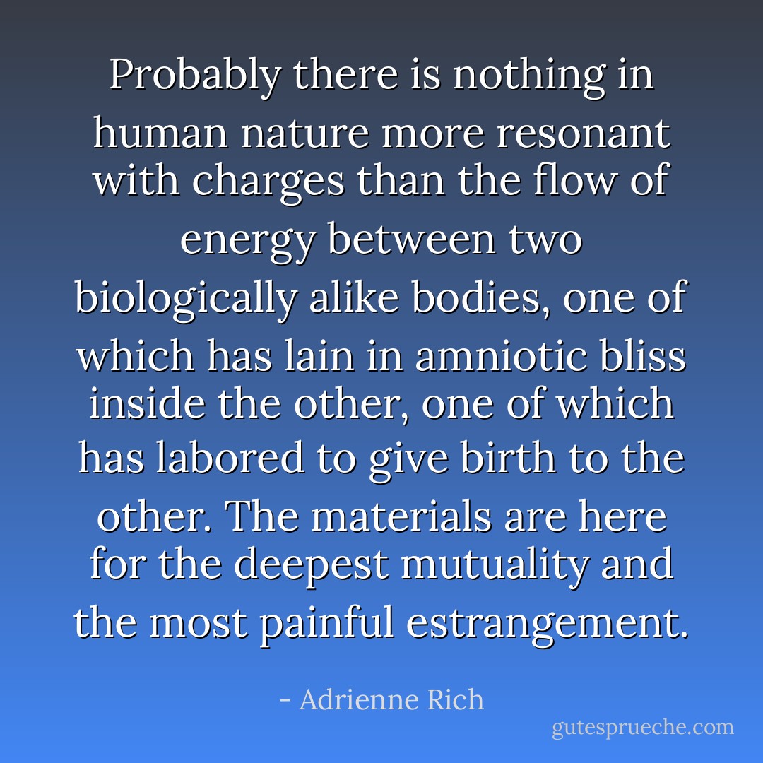 Probably there is nothing in human nature more resonant with charges than the flow of energy between two biologically alike bodies, one of which has lain in amniotic bliss inside the other, one of which has labored to give birth to the other. The materials are here for the deepest mutuality and the most painful estrangement. - Adrienne Rich