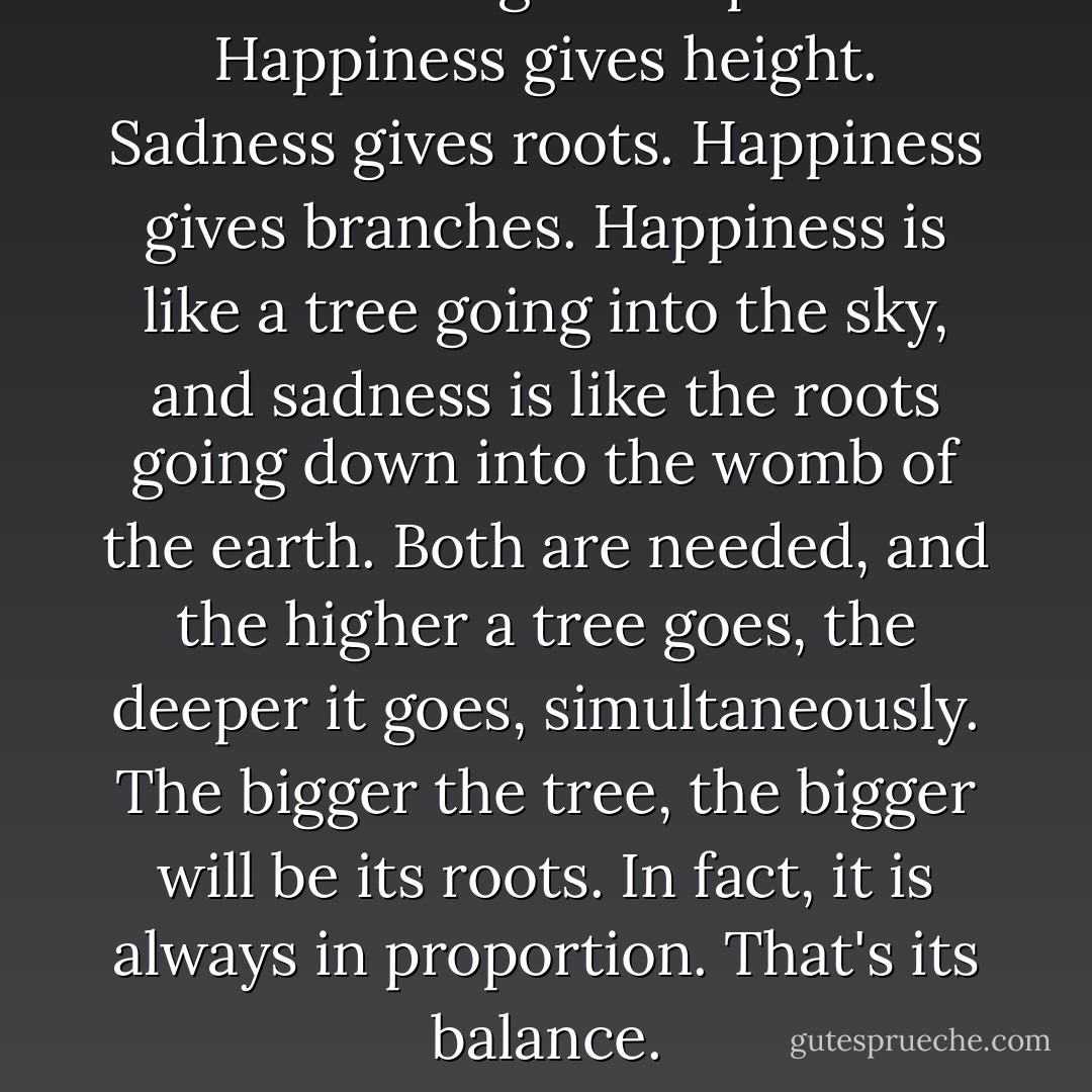 Sadness gives depth. Happiness gives height. Sadness gives roots. Happiness gives branches. Happiness is like a tree going into the sky, and sadness is like the roots going down into the womb of the earth. Both are needed, and the higher a tree goes, the deeper it goes, simultaneously. The bigger the tree, the bigger will be its roots. In fact, it is always in proportion. That's its balance. - Osho