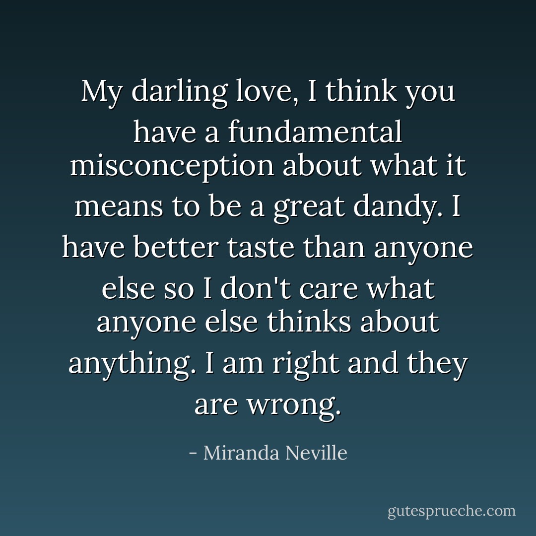 My darling love, I think you have a fundamental misconception about what it means to be a great dandy. I have better taste than anyone else so I don't care what anyone else thinks about anything. I am right and they are wrong. - Miranda Neville