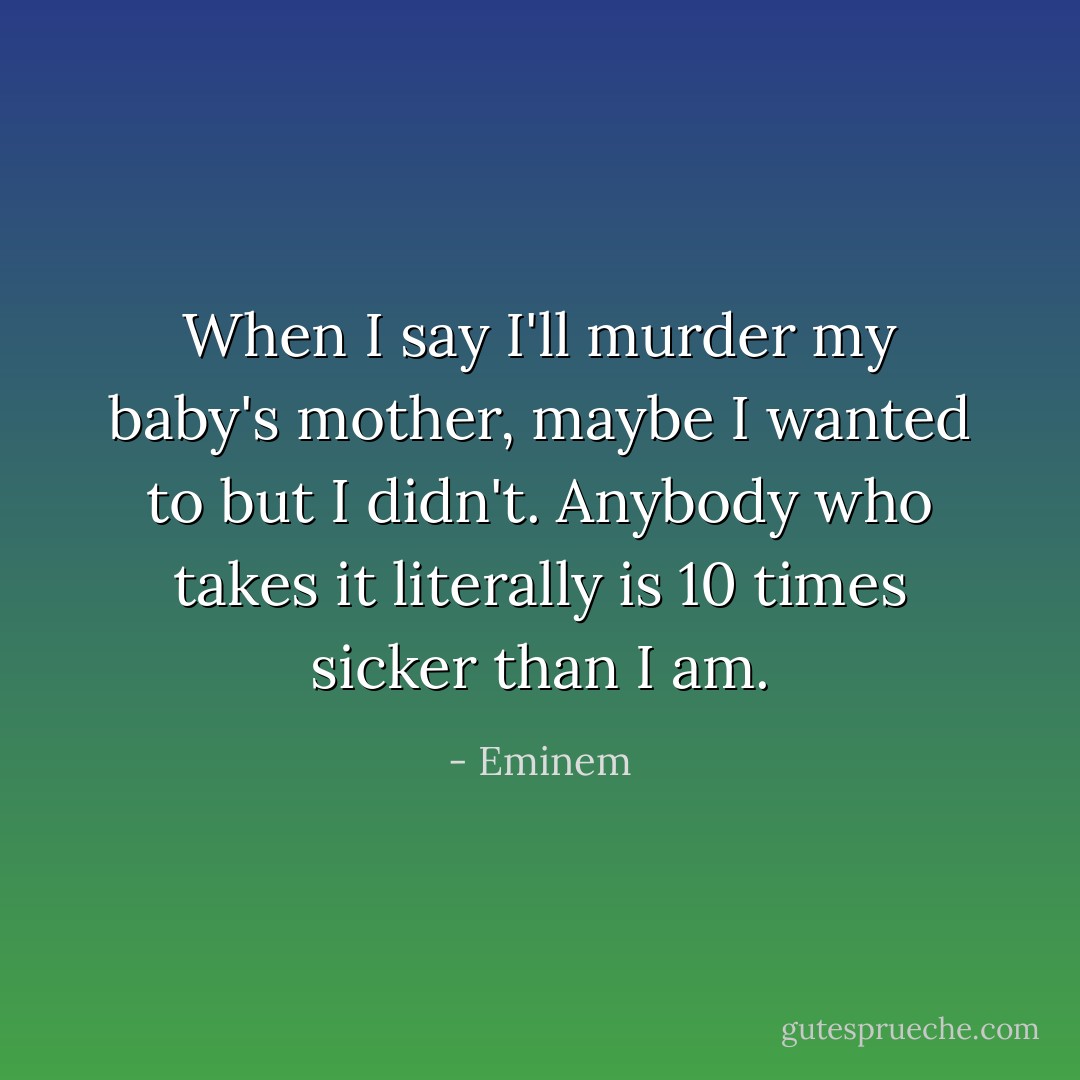 When I say I'll murder my baby's mother, maybe I wanted to but I didn't. Anybody who takes it literally is 10 times sicker than I am. - Eminem