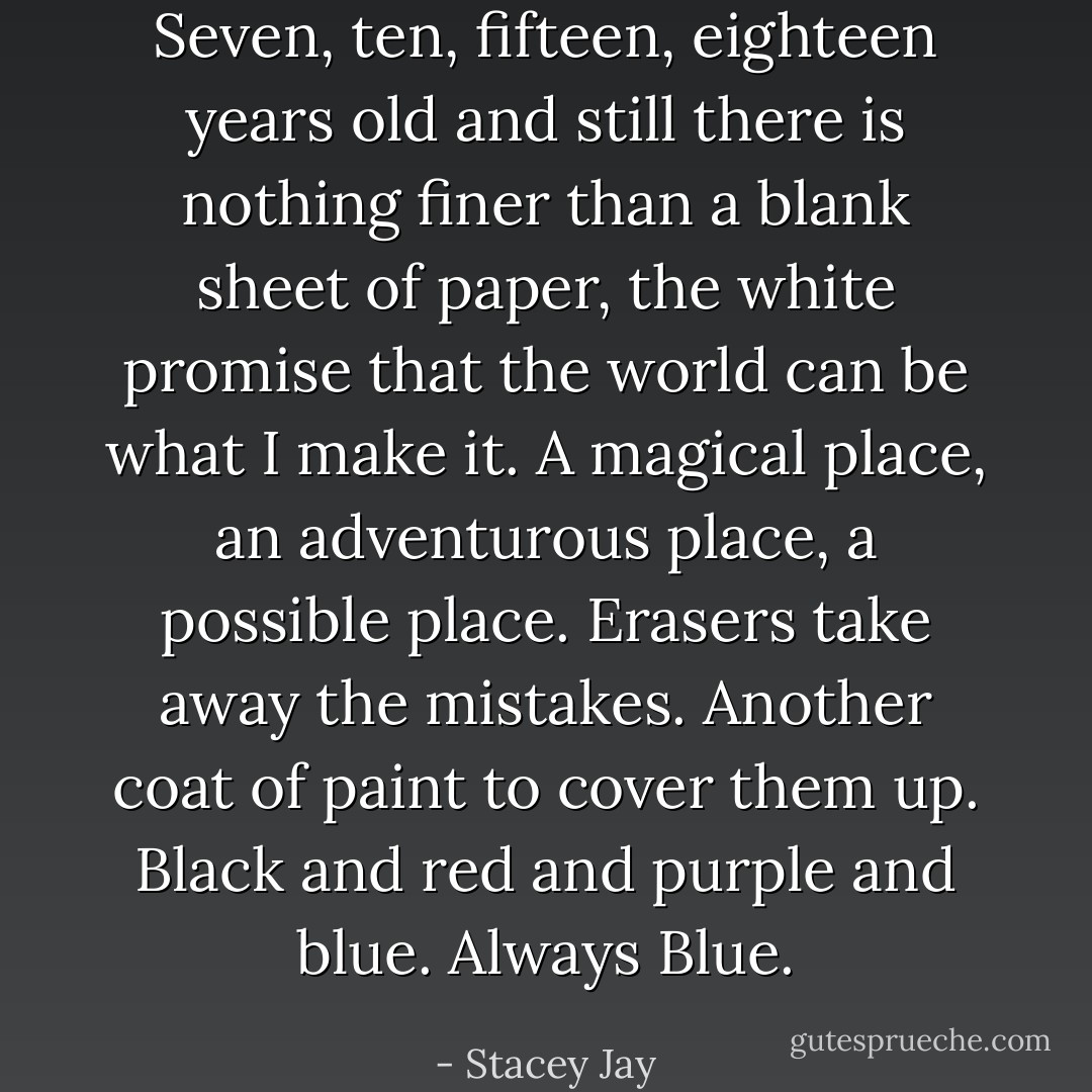 Seven, ten, fifteen, eighteen years old and still there is nothing finer than a blank sheet of paper, the white promise that the world can be what I make it. A magical place, an adventurous place, a possible place. Erasers take away the mistakes. Another coat of paint to cover them up. Black and red and purple and blue. Always Blue. - Stacey Jay