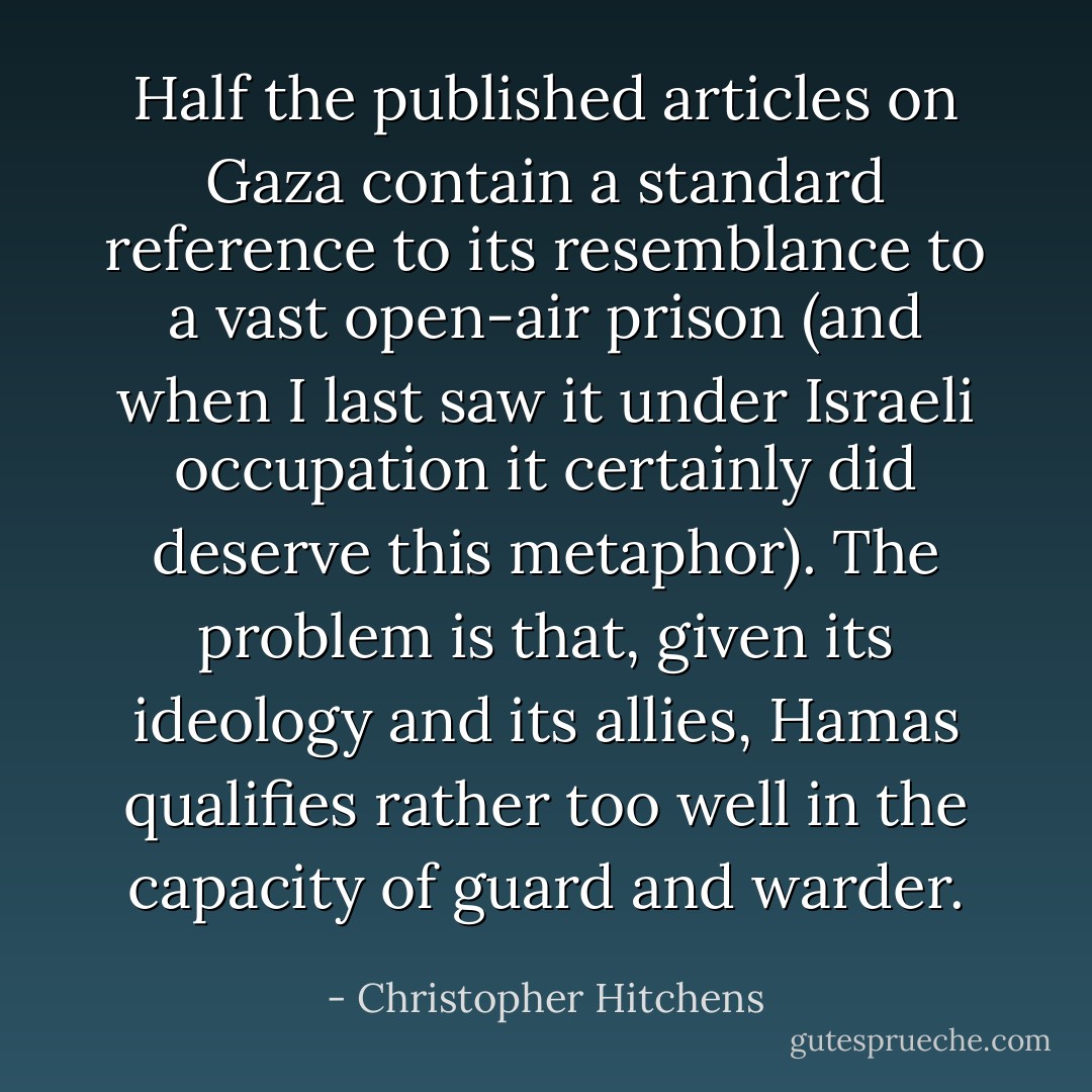 Half the published articles on Gaza contain a standard reference to its resemblance to a vast open-air prison (and when I last saw it under Israeli occupation it certainly did deserve this metaphor). The problem is that, given its ideology and its allies, Hamas qualifies rather too well in the capacity of guard and warder. - Christopher Hitchens