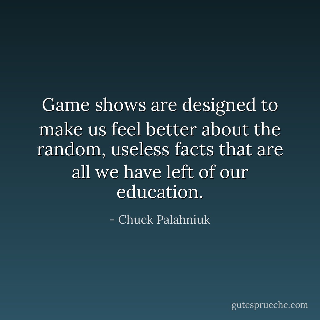 Game shows are designed to make us feel better about the random, useless facts that are all we have left of our education. - Chuck Palahniuk