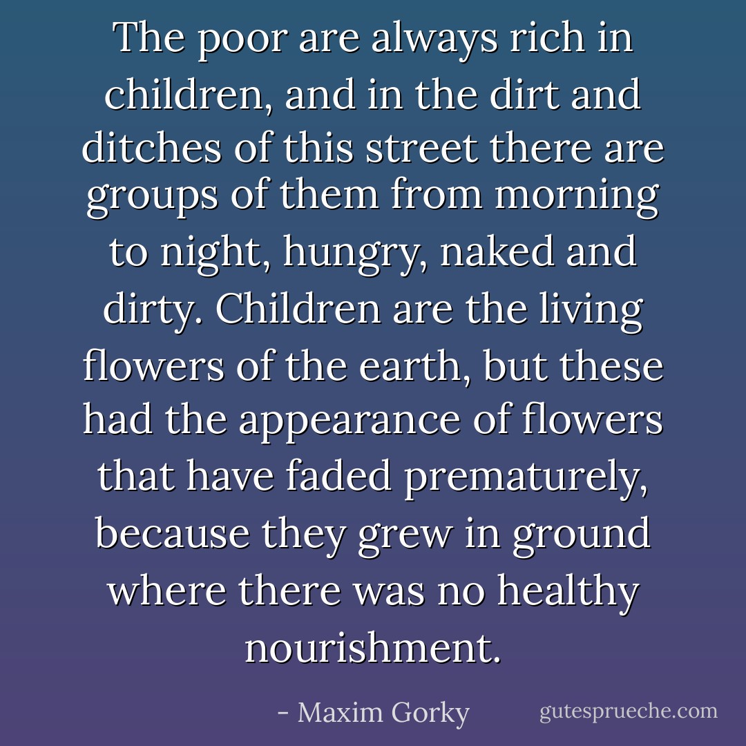 The poor are always rich in children, and in the dirt and ditches of this street there are groups of them from morning to night, hungry, naked and dirty. Children are the living flowers of the earth, but these had the appearance of flowers that have faded prematurely, because they grew in ground where there was no healthy nourishment. - Maxim Gorky