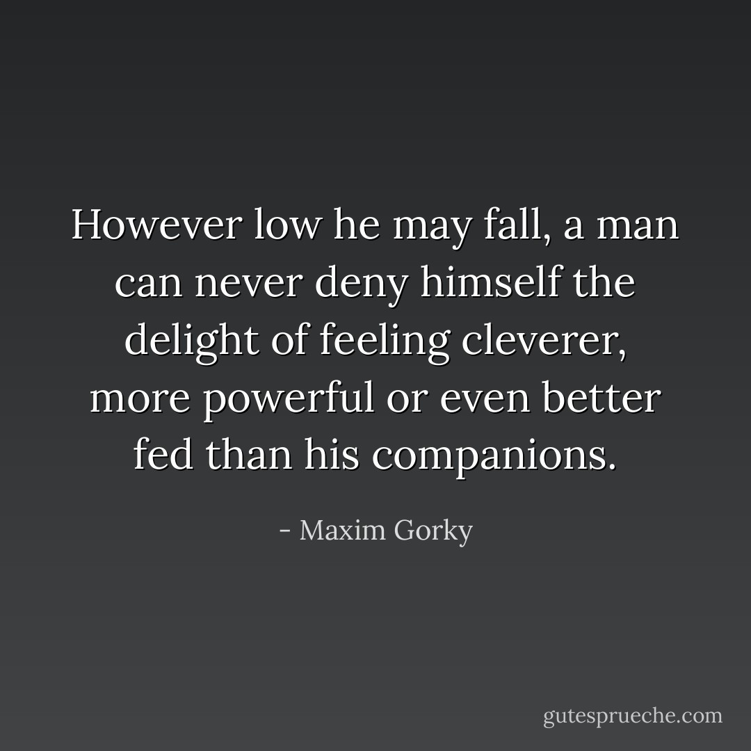 However low he may fall, a man can never deny himself the delight of feeling cleverer, more powerful or even better fed than his companions. - Maxim Gorky