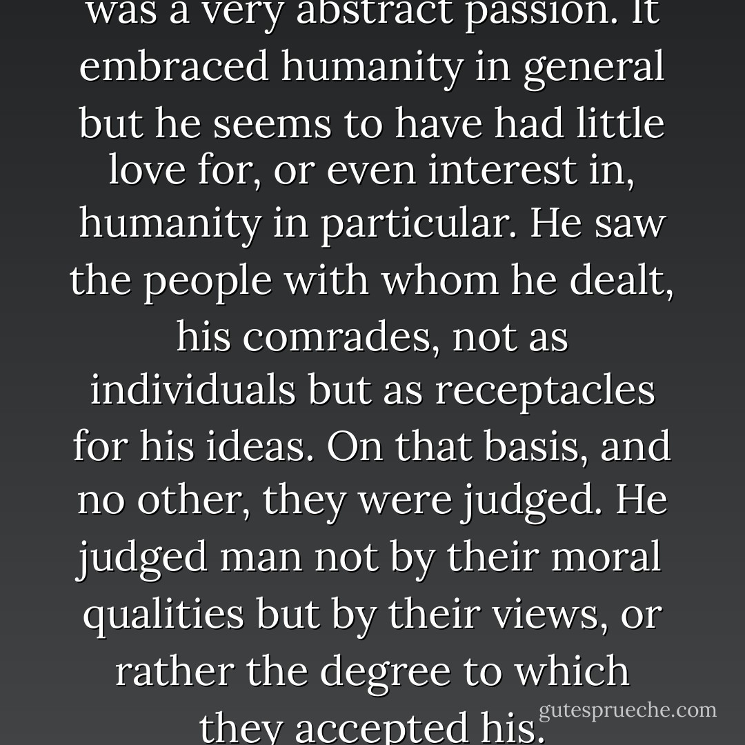 His (Lenin's)humanitarianism was a very abstract passion. It embraced humanity in general but he seems to have had little love for, or even interest in, humanity in particular. He saw the people with whom he dealt, his comrades, not as individuals but as receptacles for his ideas. On that basis, and no other, they were judged. He judged man not by their moral qualities but by their views, or rather the degree to which they accepted his. - Paul Johnson