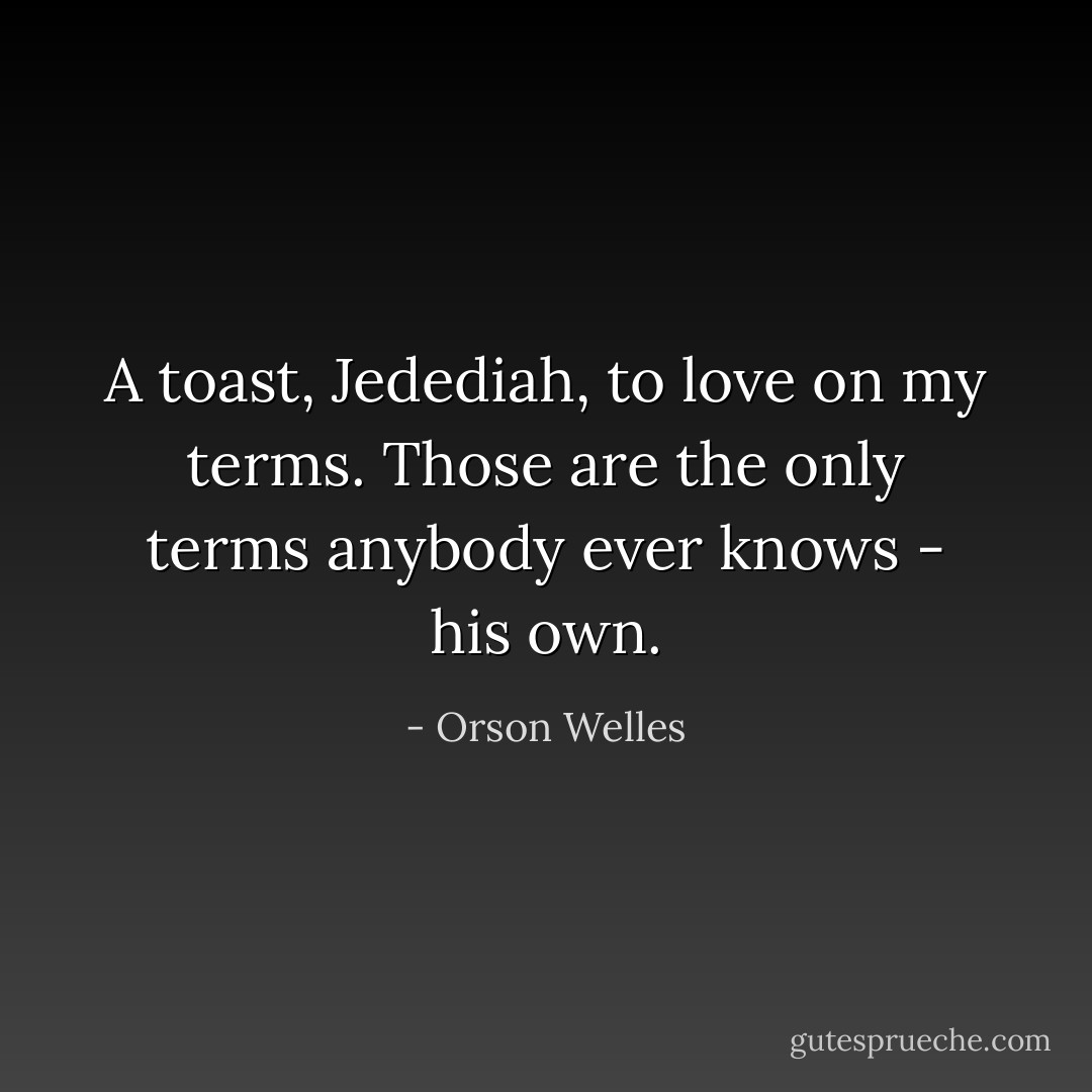 A toast, Jedediah, to love on my terms. Those are the only terms anybody ever knows - his own. - Orson Welles