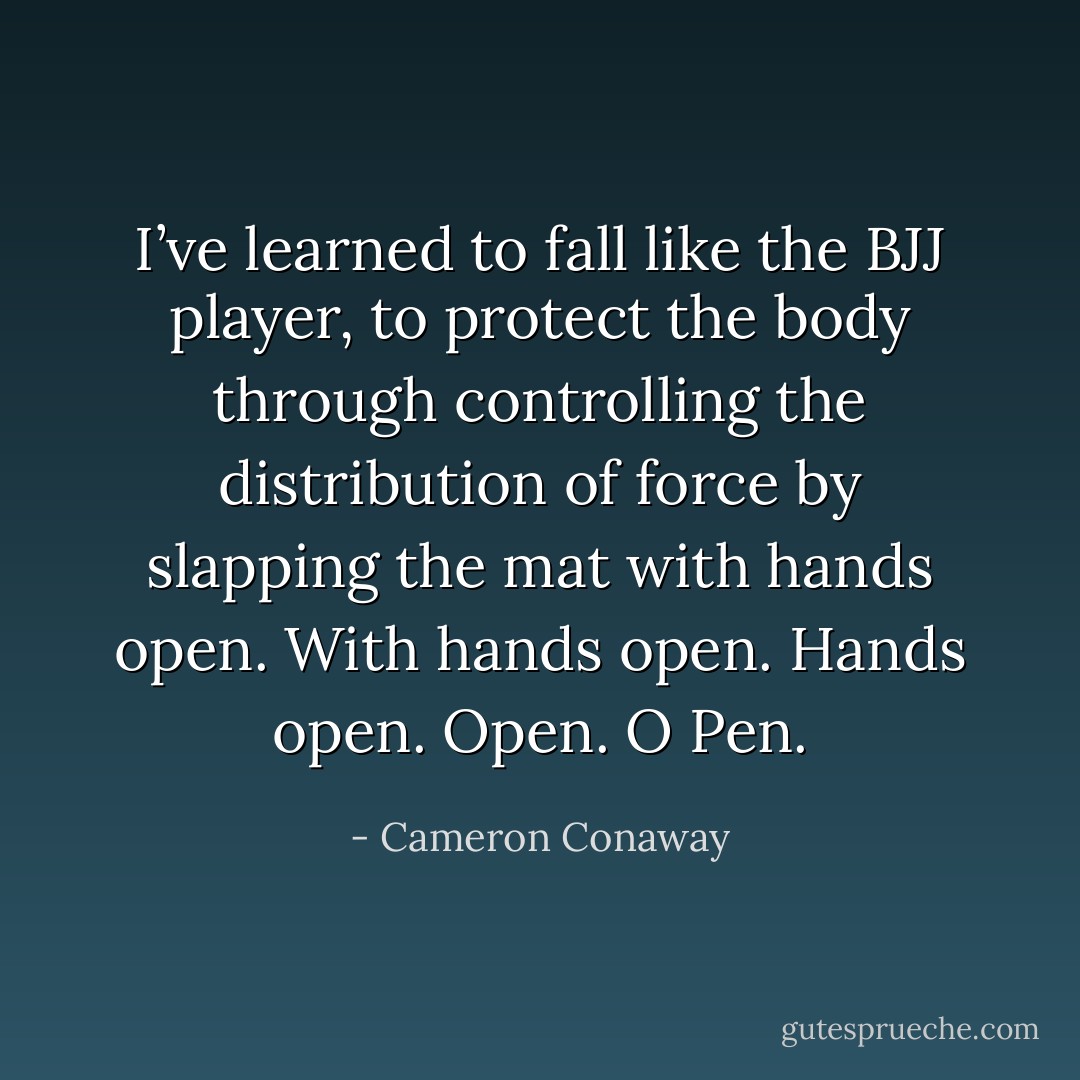 I’ve learned to fall like the BJJ player, to protect the body through controlling the distribution of force by slapping the mat with hands open. With hands open. Hands open. Open. O Pen. - Cameron Conaway