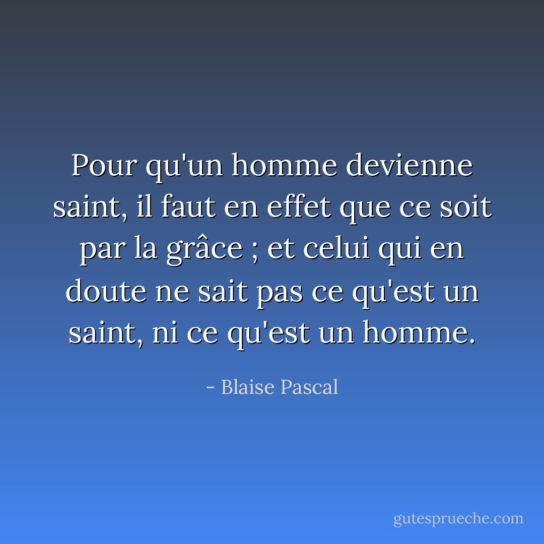 Pour qu'un homme devienne saint, il faut en effet que ce soit par la grâce ; et celui qui en doute ne sait pas ce qu'est un saint, ni ce qu'est un homme. - Blaise Pascal