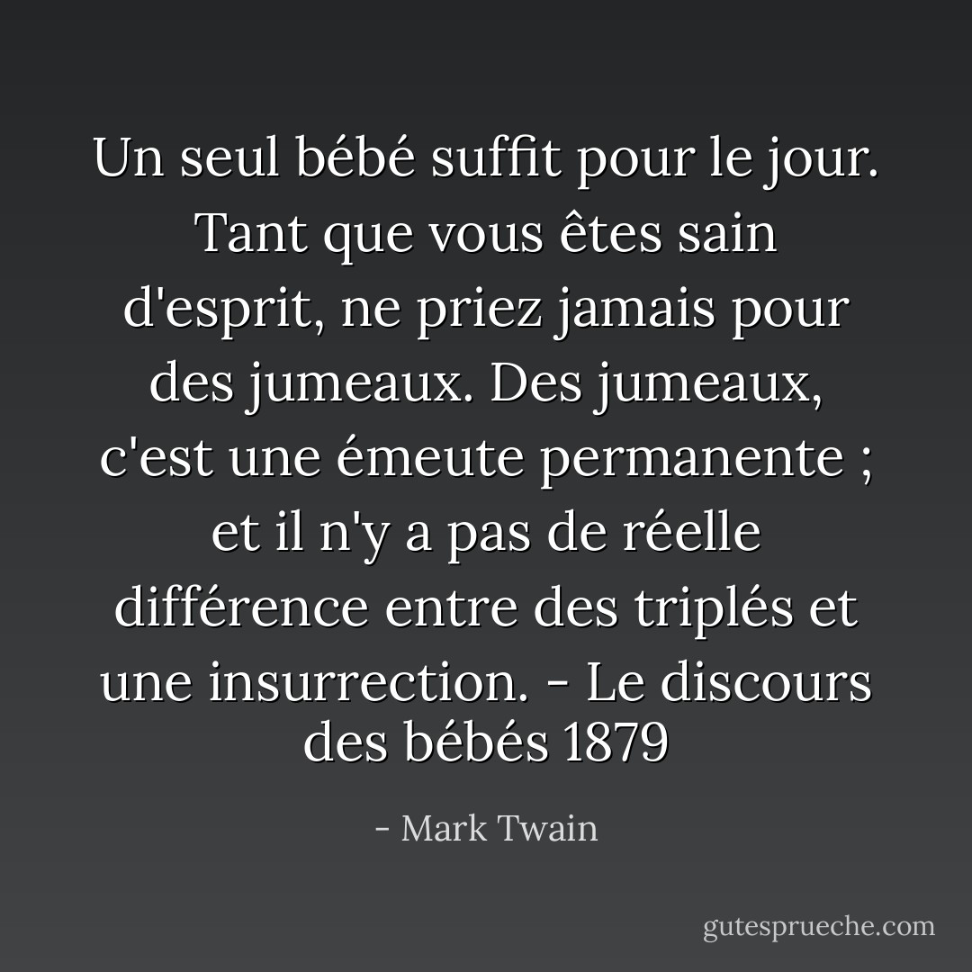 Un seul bébé suffit pour le jour. Tant que vous êtes sain d'esprit, ne priez jamais pour des jumeaux. Des jumeaux, c'est une émeute permanente ; et il n'y a pas de réelle différence entre des triplés et une insurrection.<br />- Le discours des bébés 1879 - Mark Twain
