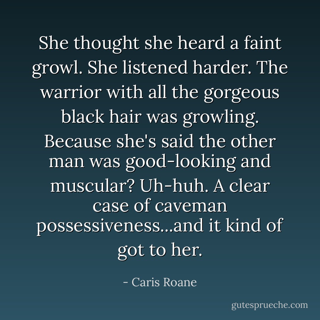 She thought she heard a faint growl. She listened harder. The warrior with all the gorgeous black hair was growling. Because she's said the other man was good-looking and muscular? Uh-huh. A clear case of caveman possessiveness...and it kind of got to her. - Caris Roane