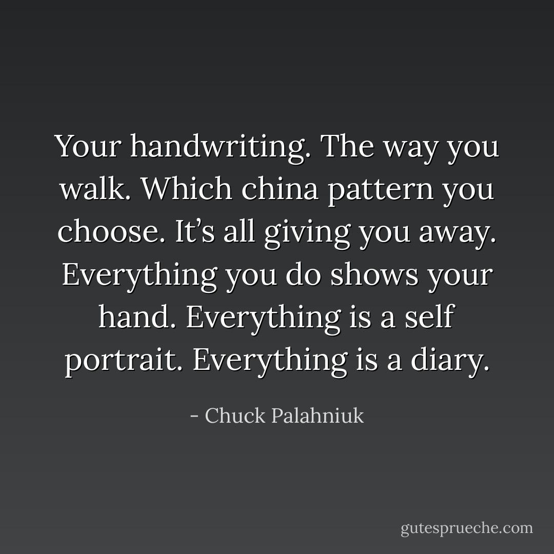 Your handwriting. The way you walk. Which china pattern you choose. It’s all giving you away. Everything you do shows your hand. Everything is a self portrait. Everything is a diary. - Chuck Palahniuk