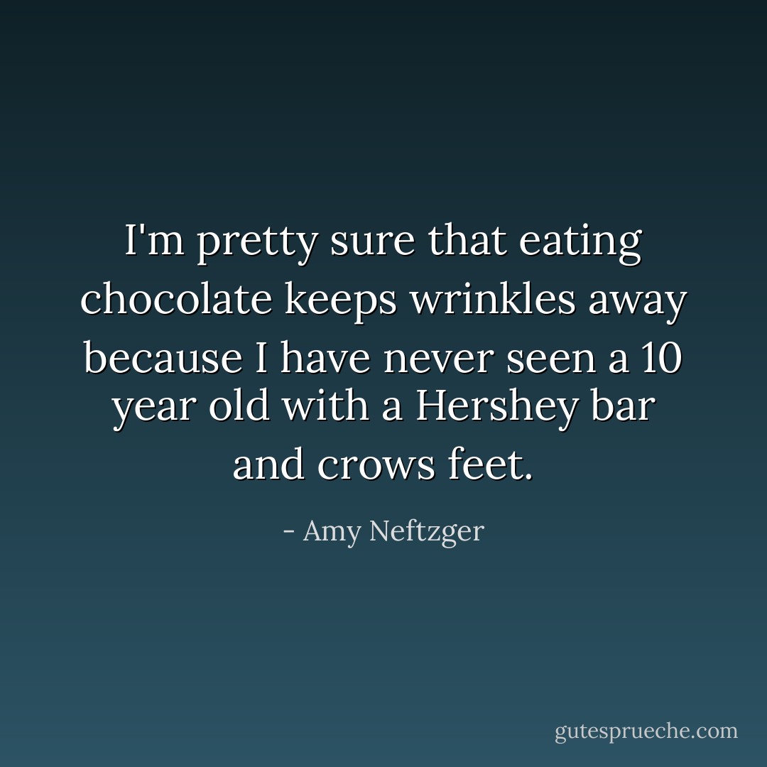 I'm pretty sure that eating chocolate keeps wrinkles away because I have never seen a 10 year old with a Hershey bar and crows feet. - Amy Neftzger