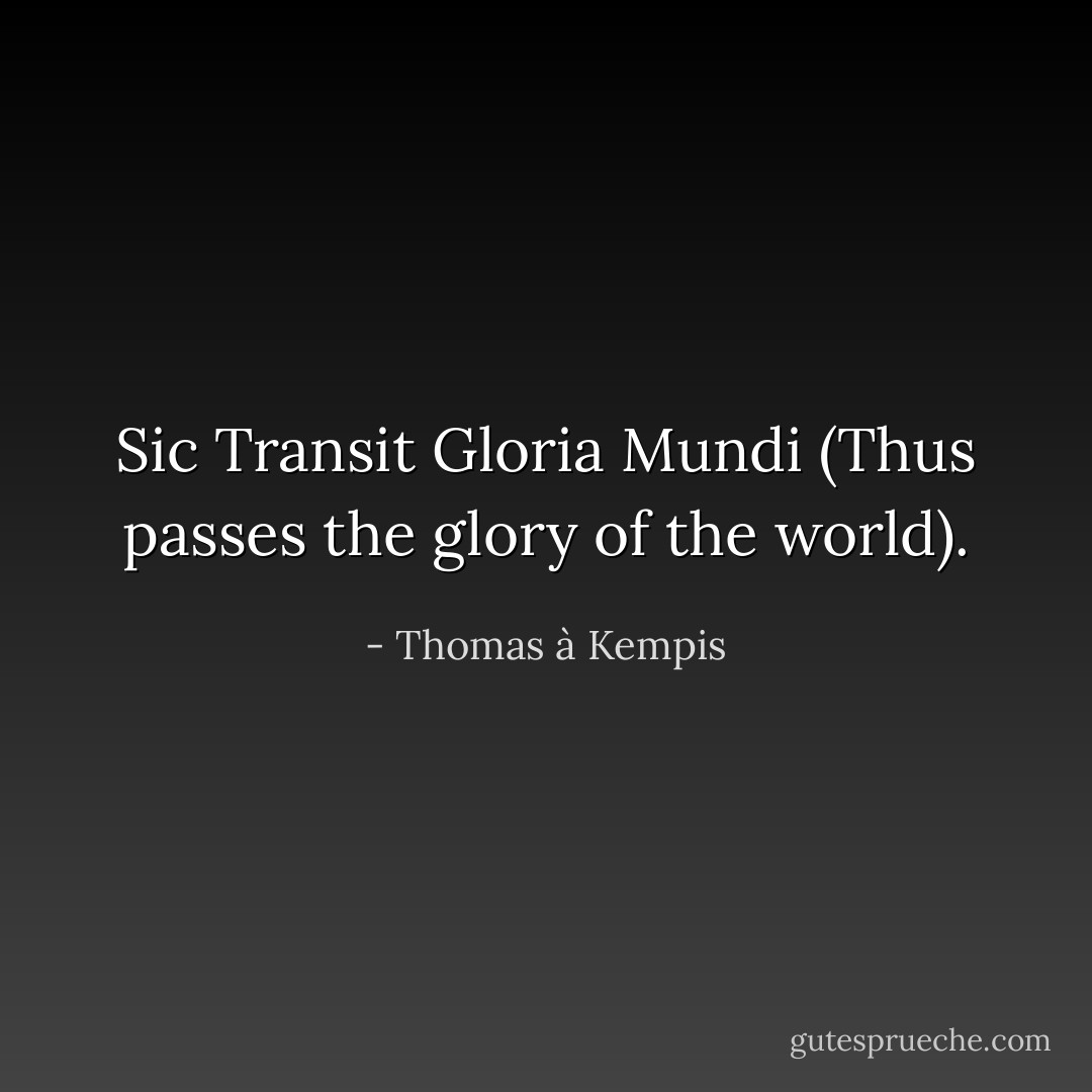 Sic Transit Gloria Mundi (Thus passes the glory of the world). - Thomas à Kempis