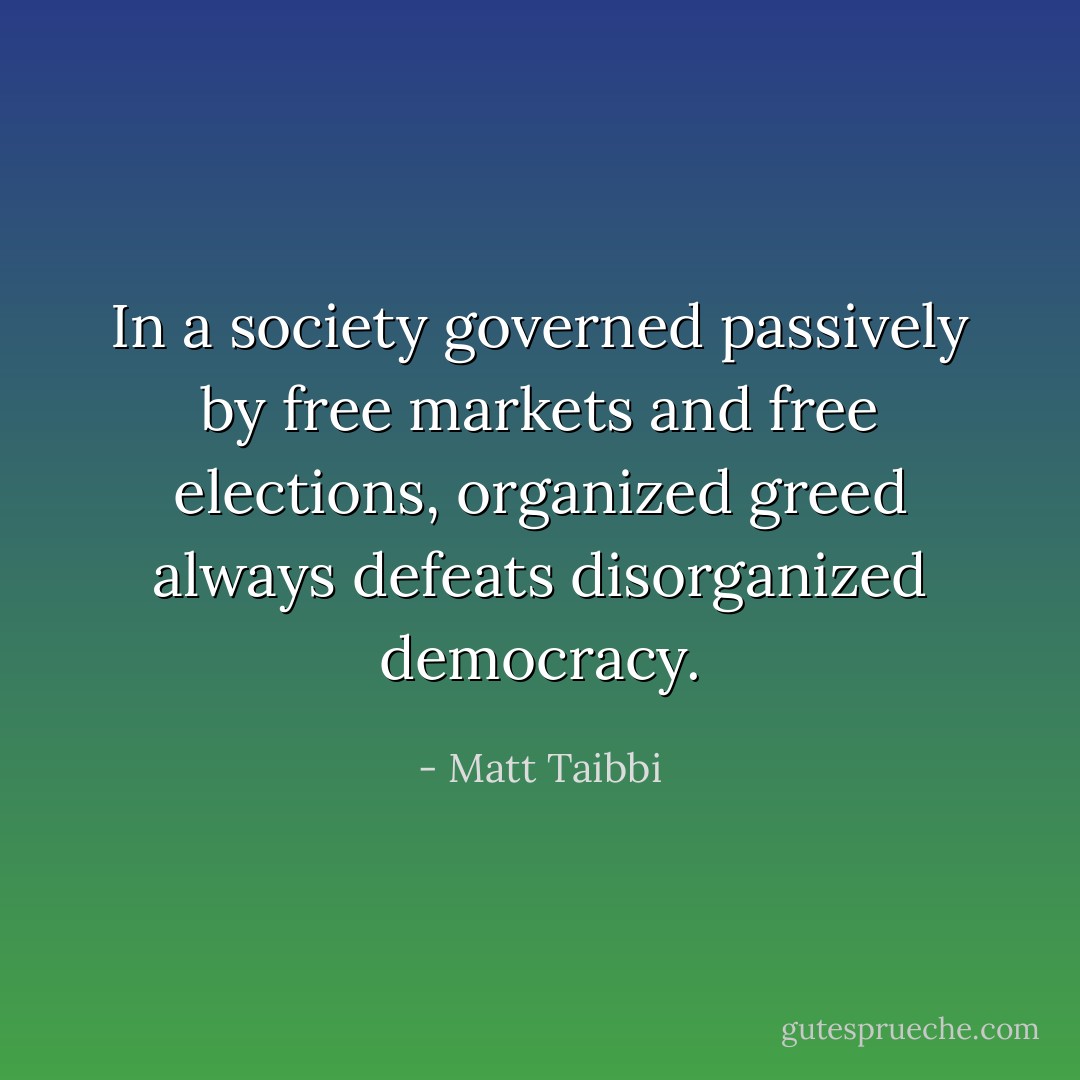 In a society governed passively by free markets and free elections, organized greed always defeats disorganized democracy. - Matt Taibbi