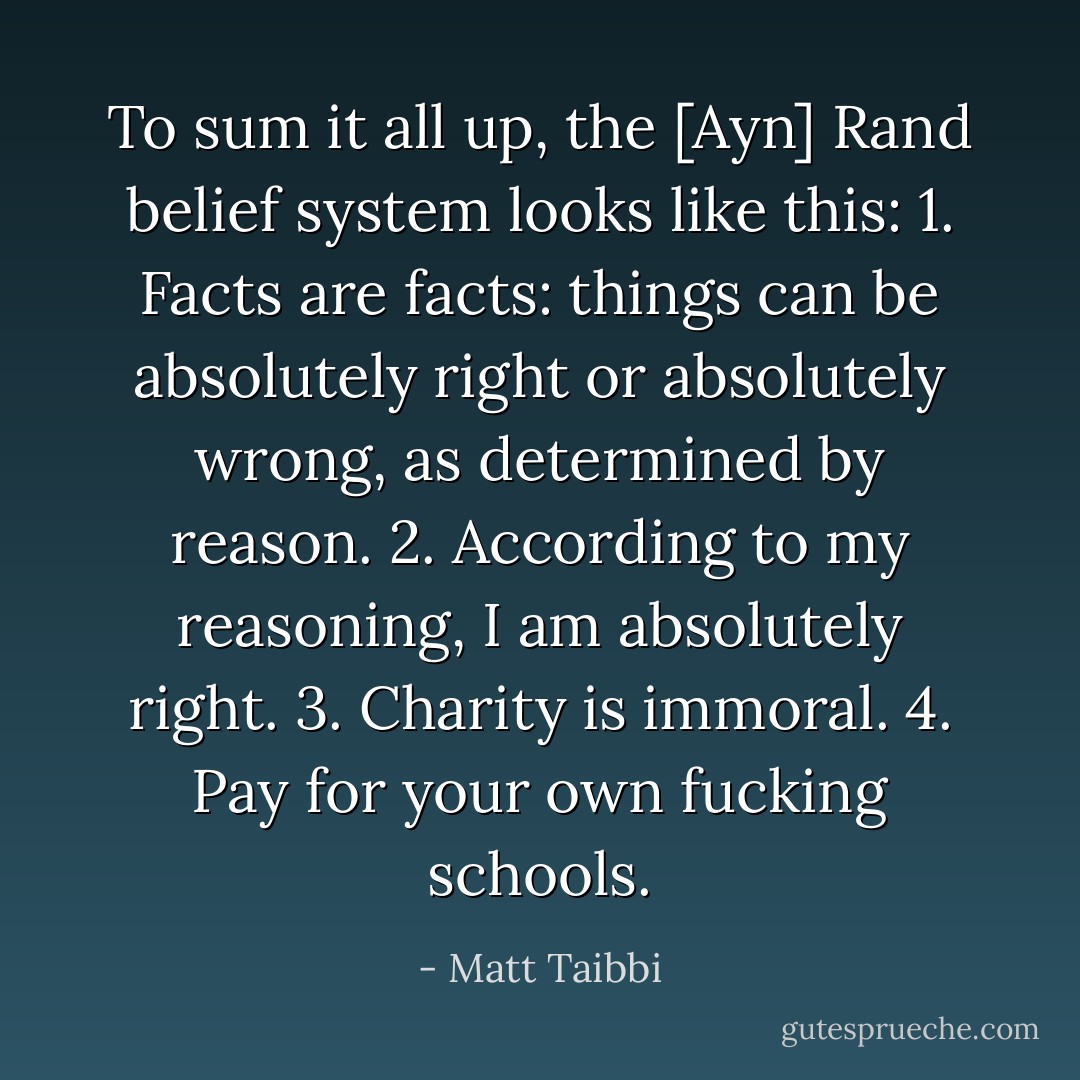 To sum it all up, the [Ayn] Rand belief system looks like this:<br />1. Facts are facts: things can be absolutely right or absolutely wrong, as determined by reason.<br />2. According to my reasoning, I am absolutely right.<br />3. Charity is immoral.<br />4. Pay for your own fucking schools. - Matt Taibbi