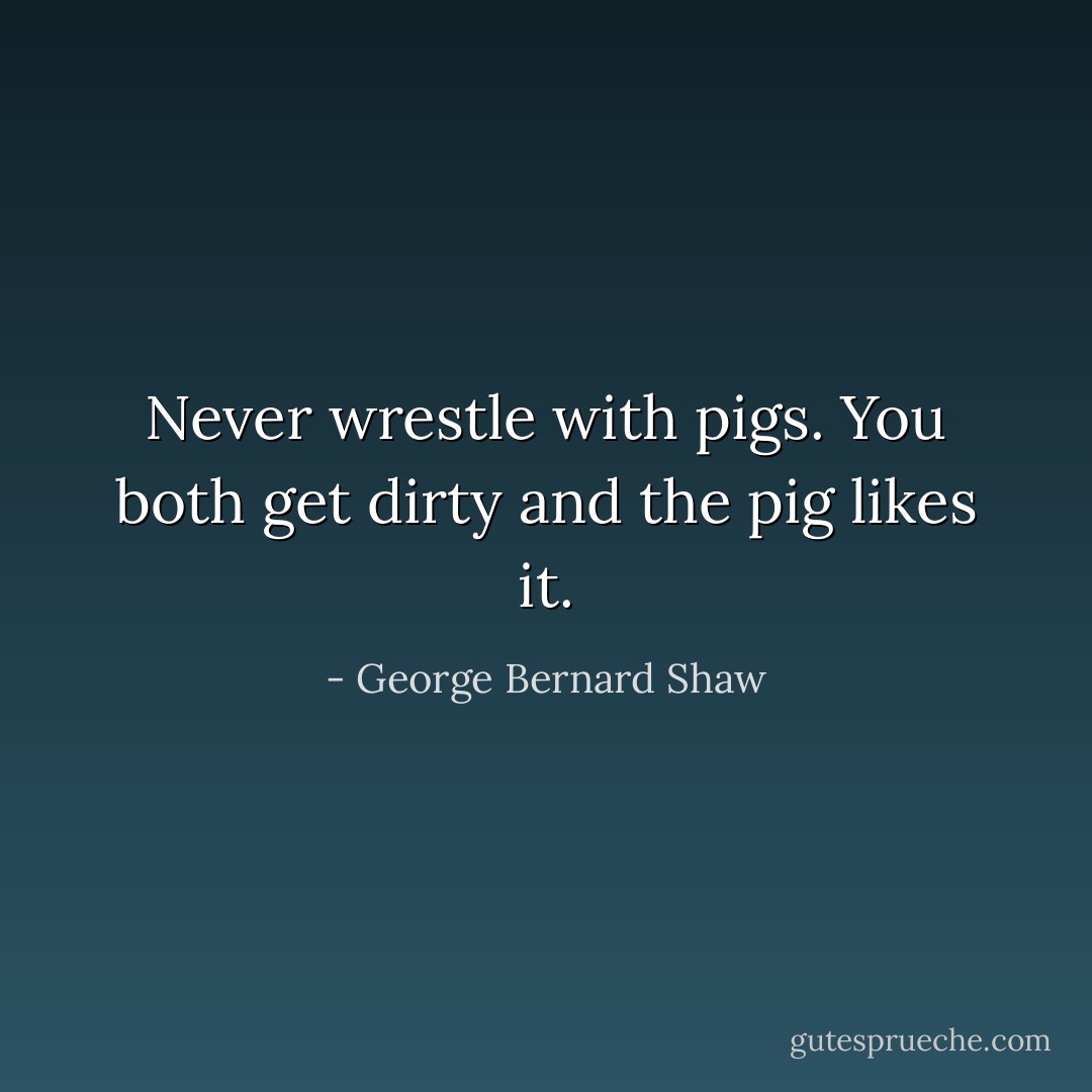 Never wrestle with pigs. You both get dirty and the pig likes it. - George Bernard Shaw