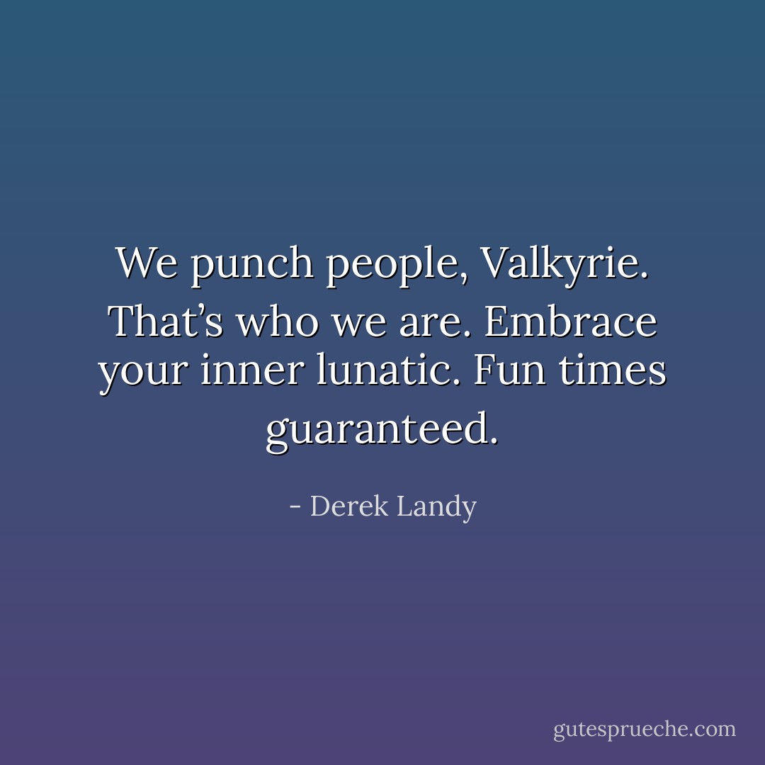 We punch people, Valkyrie. That’s who we are. Embrace your inner lunatic. Fun times guaranteed. - Derek Landy
